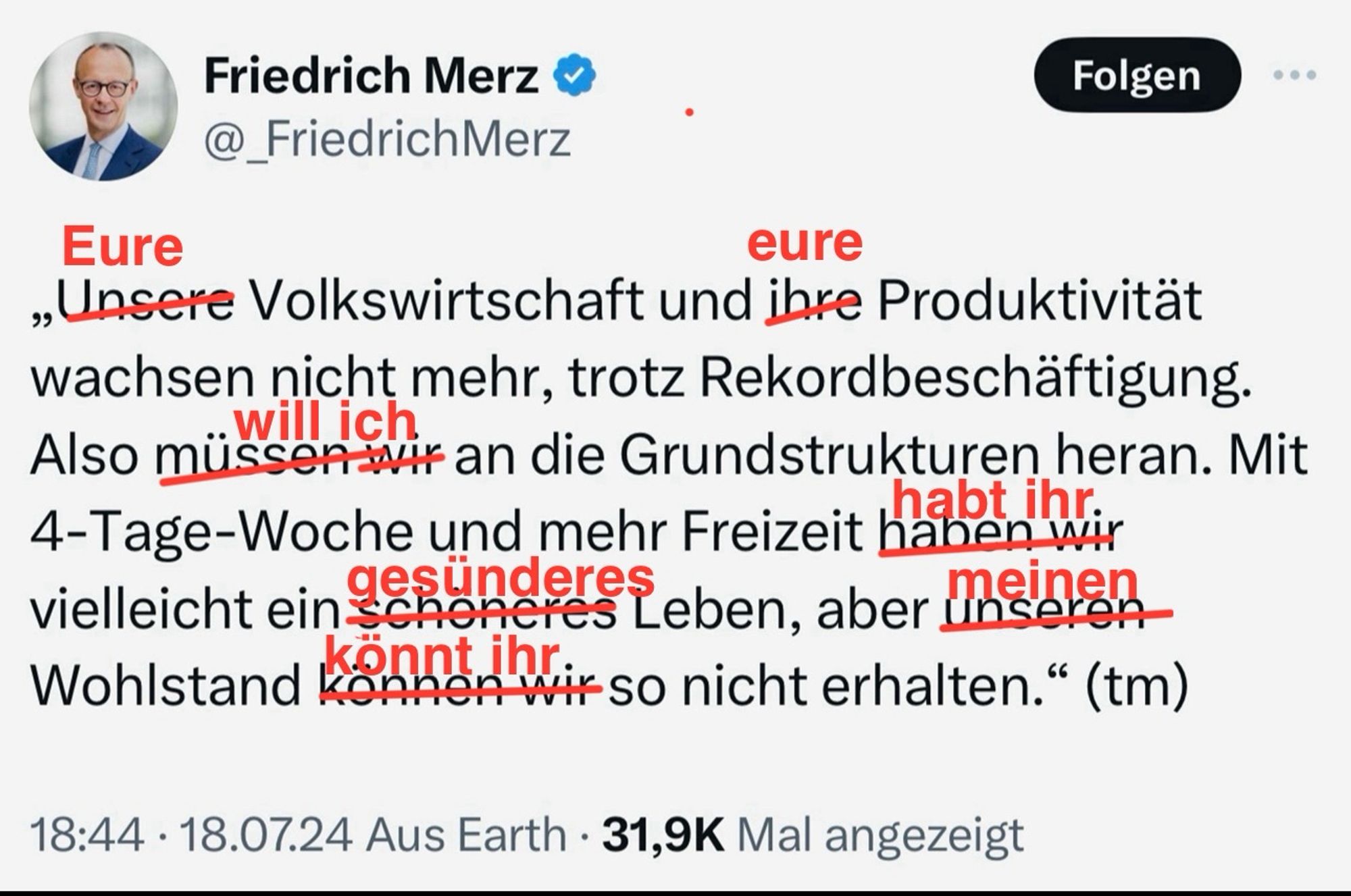 Korrigierter Tweet von @_FriedrichMerz

„Eure Volkswirtschaft und eure Produktivität wachsen nicht mehr, trotz Rekordbeschäftigung.
Also will ich an die Grundstrukturen heran. Mit 4-Tage-Woche und mehr Freizeit habt ihr vielleicht ein gesünderes Leben, aber meinen
Wohlstand könnt ihr so nicht erhalten." (tm)