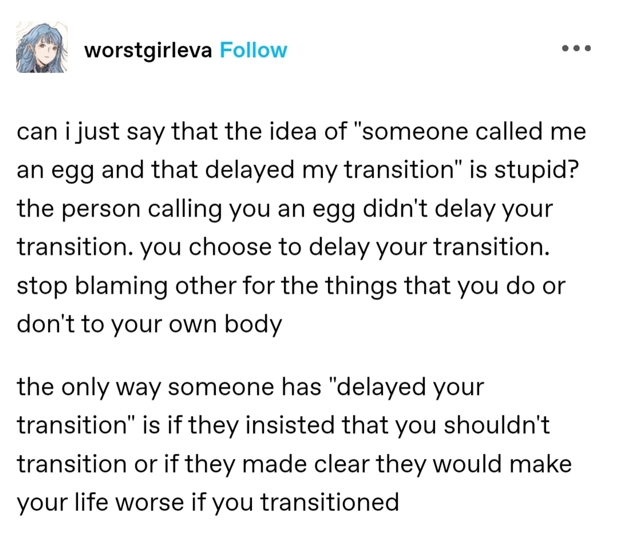 Avatar
worstgirleva
can i just say that the idea of "someone called me an egg and that delayed my transition" is stupid? the person calling you an egg didn't delay your transition. you choose to delay your transition. stop blaming other for the things that you do or don't to your own body

the only way someone has "delayed your transition" is if they insisted that you shouldn't transition or if they made clear they would make your life worse if you transitioned