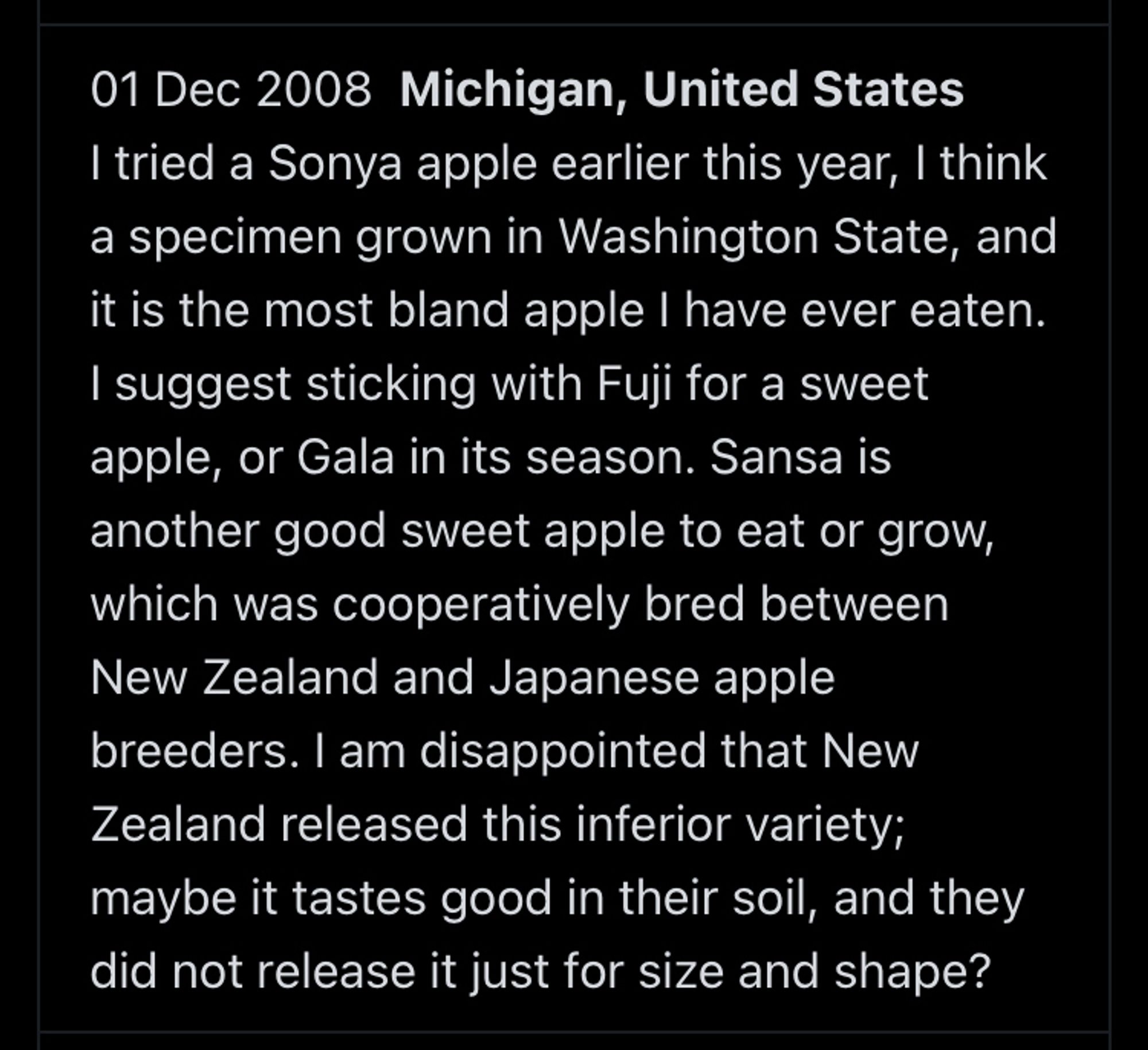 01 Dec 2008 Michigan, United States I tried a Sonya apple earlier this year, I think a specimen grown in Washington State, and it is the most bland apple I have ever eaten.
I suggest sticking with Fuji for a sweet apple, or Gala in its season. Sansa is another good sweet apple to eat or grow, which was cooperatively bred between New Zealand and Japanese apple breeders. I am disappointed that New Zealand released this inferior variety; maybe it tastes good in their soil, and they did not release it just for size and shape?