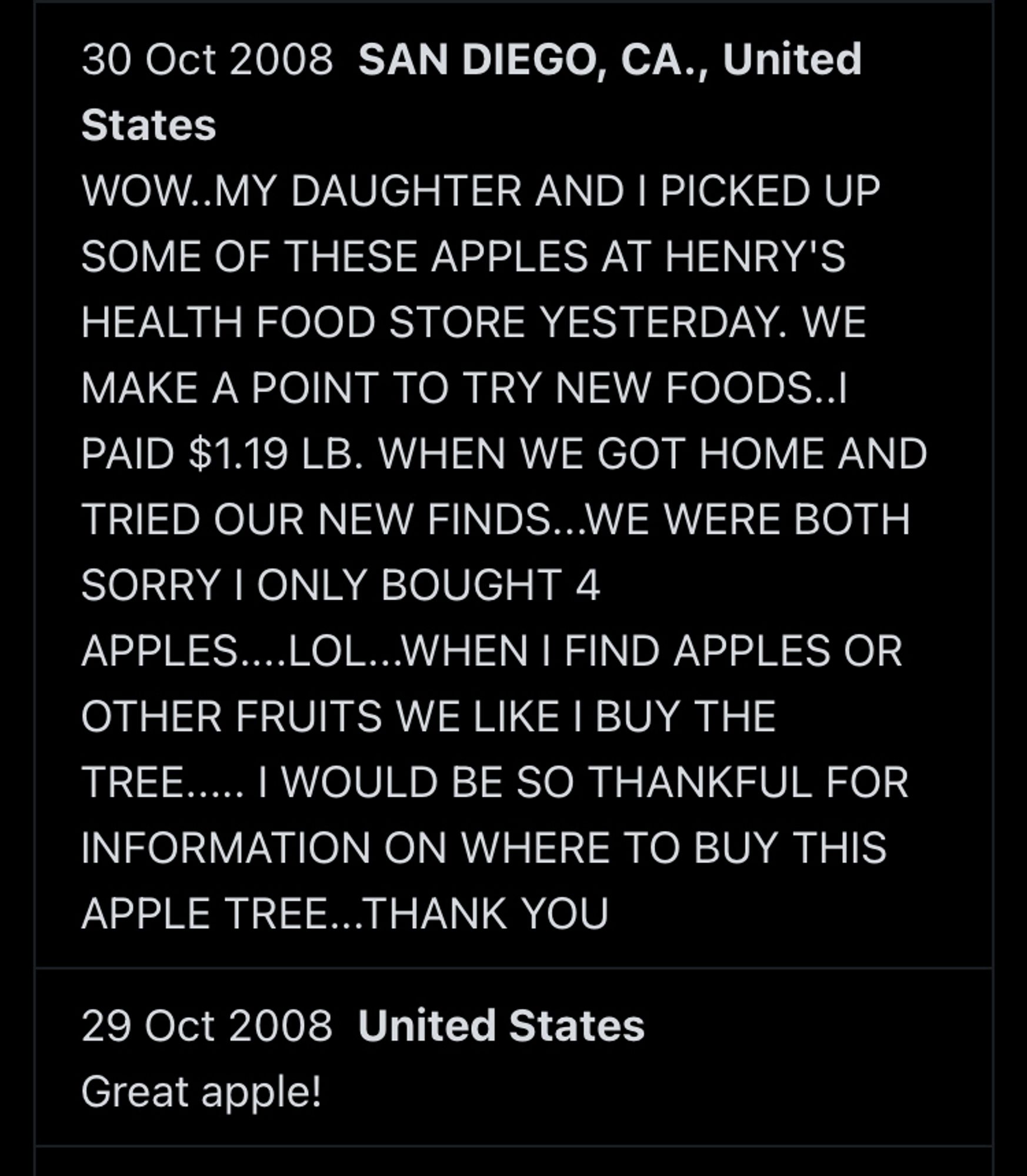 30 Oct 2008 SAN DIEGO, CA., United States
WOW..MY DAUGHTER AND I PICKED UP SOME OF THESE APPLES AT HENRY'S HEALTH FOOD STORE YESTERDAY. WE MAKE A POINT TO TRY NEW FOODS...I PAID $1.19 LB. WHEN WE GOT HOME AND TRIED OUR NEW FINDS...WE WERE BOTH SORRY I ONLY BOUGHT 4
APPLES....LOL...WHEN I FIND APPLES OR OTHER FRUITS WE LIKE I BUY THE TREE..... I WOULD BE SO THANKFUL FOR INFORMATION ON WHERE TO BUY THIS APPLE TREE...THANK YOU
29 Oct 2008 United States
Great apple!