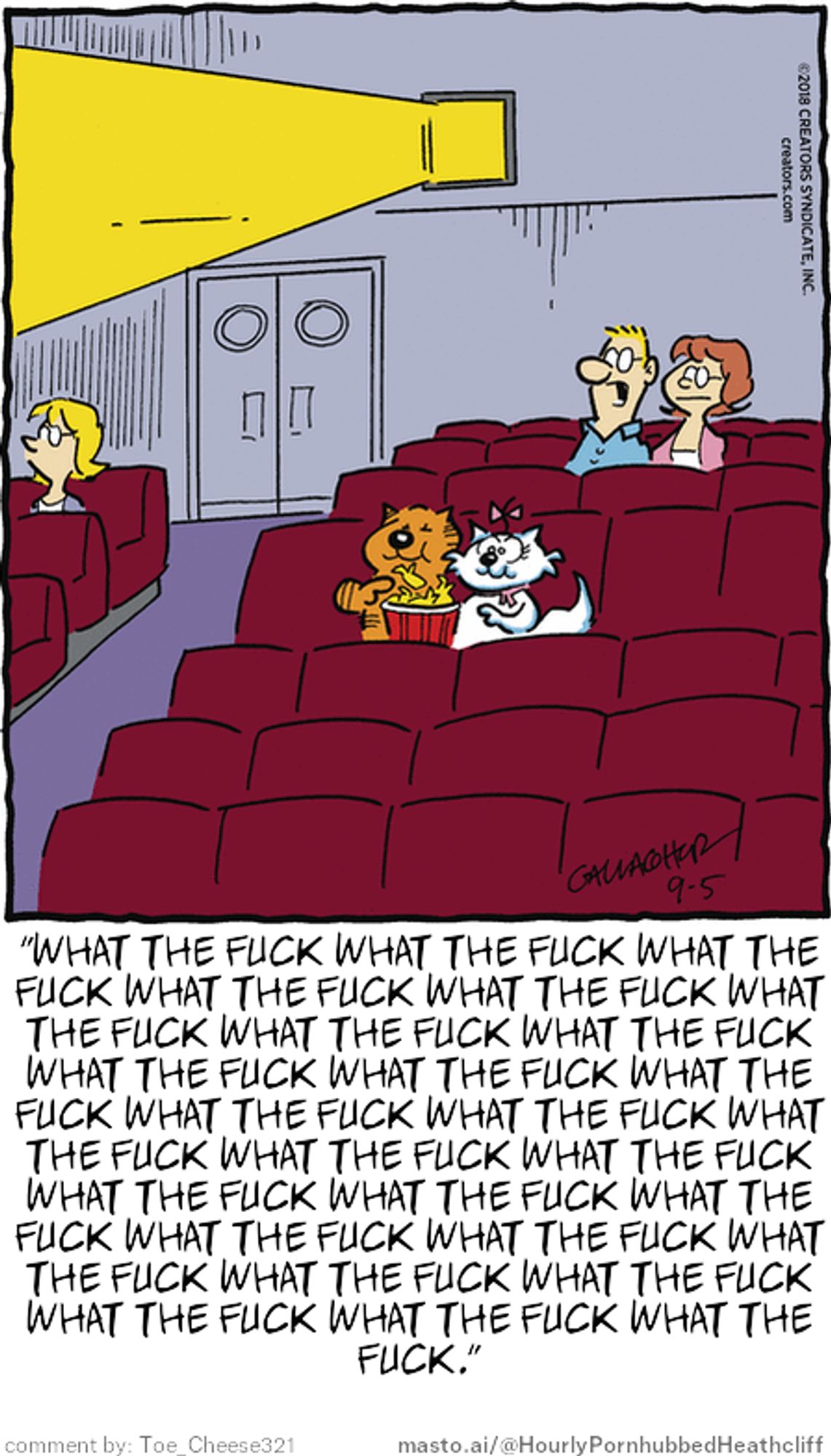 Original Heathcliff comic from September 5, 2018
New caption: "WHAT THE FUCK WHAT THE FUCK WHAT THE
FUCK WHAT THE FUCK WHAT THE FUCK WHAT
THE FUCK WHAT THE FUCK WHAT THE FUCK
WHAT THE FUCK WHAT THE FUCK WHAT THE
FUCK WHAT THE FUCK WHAT THE FUCK WHAT
THE FUCK WHAT THE FUCK WHAT THE FUCK
WHAT THE FUCK WHAT THE FUCK WHAT THE
FUCK WHAT THE FUCK WHAT THE FUCK WHAT
THE FUCK WHAT THE FUCK WHAT THE FUCK
WHAT THE FUCK WHAT THE FUCK WHAT THE
FUCK."
Comment by: Toe_Cheese321