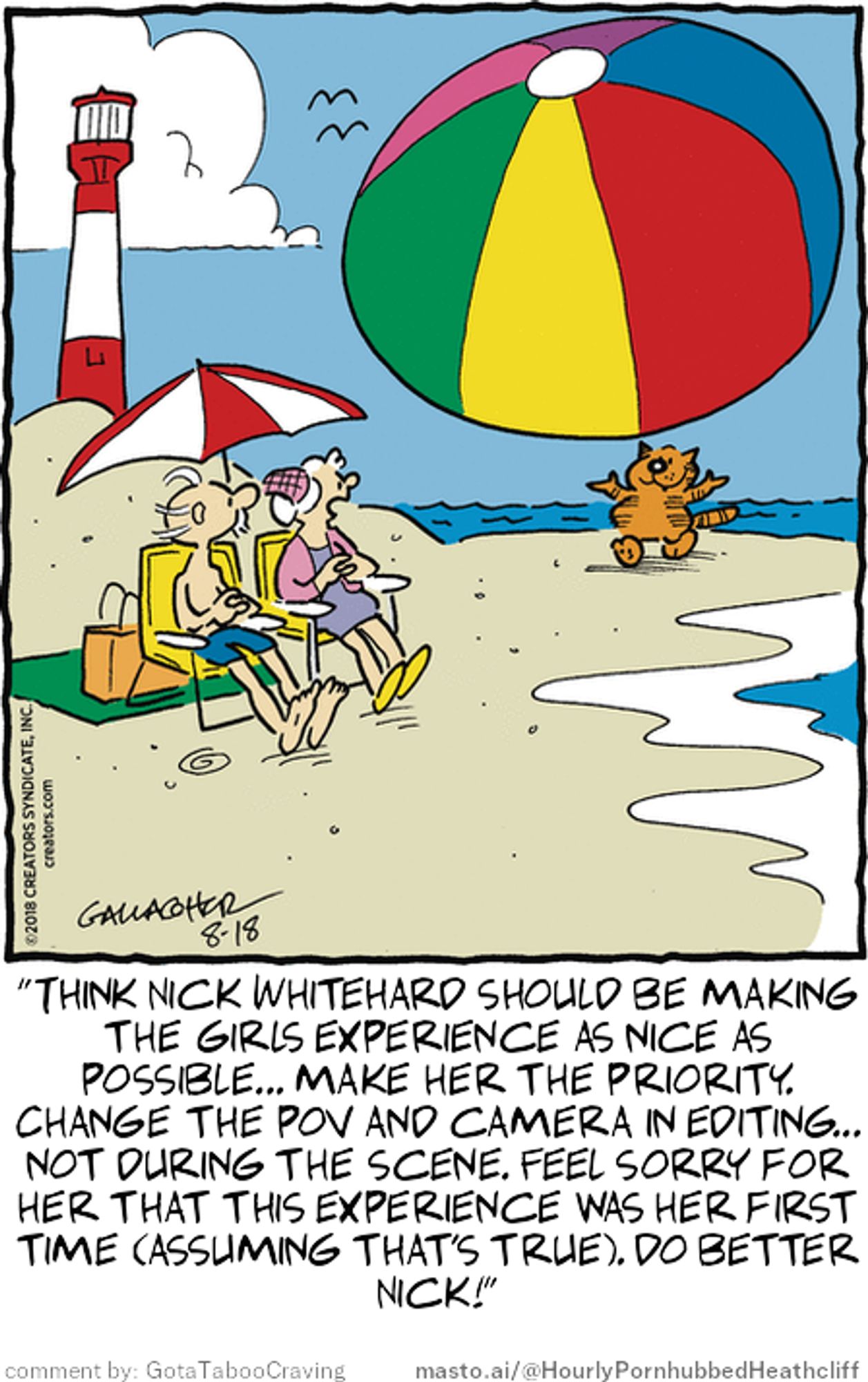 Original Heathcliff comic from August 18, 2018
New caption: "Think Nick Whitehard should be making
the girls experience as nice as
possible... make her the priority.
Change the pov and camera in editing...
not during the scene. Feel sorry for
her that this experience was her first
time (assuming that's true). Do better
Nick!"
Comment by: GotaTabooCraving