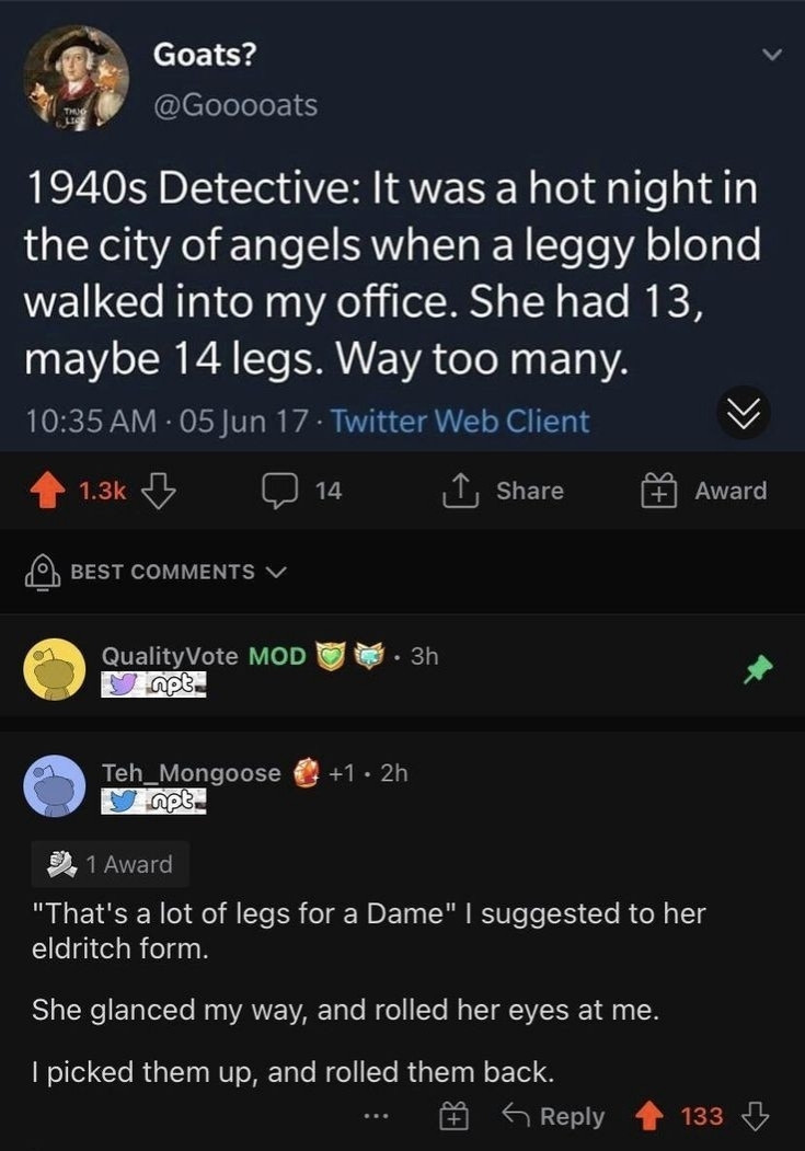 User goooats: 1940s Detective: It was a hot night in the city of angels when a leggy blond walked into my office. She had 13, maybe 14 legs. Way too many.
User Teh_mongoose: "That's a lot of legs for a Dame" suggested to her eldritch form.
She glanced my way, and rolled her eyes at me. picked them up, and rolled them back.