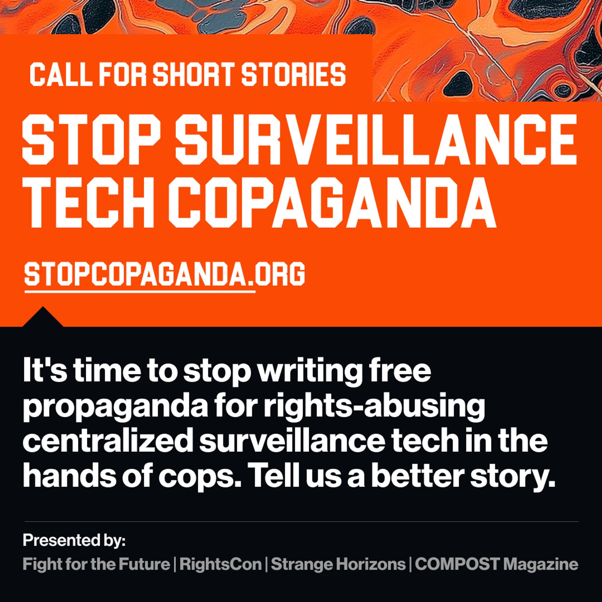 Call for short stories
Stop surveillance tech cops hands
Stop copaganda .org
It's time to stop writing free propaganda for rights-abusing centralized surveillance tech in the hands of cops. Tell us a better story. 

Presented by:
Fight for the Future | Rights Con | Strange Horizons | COMPOST Magazine