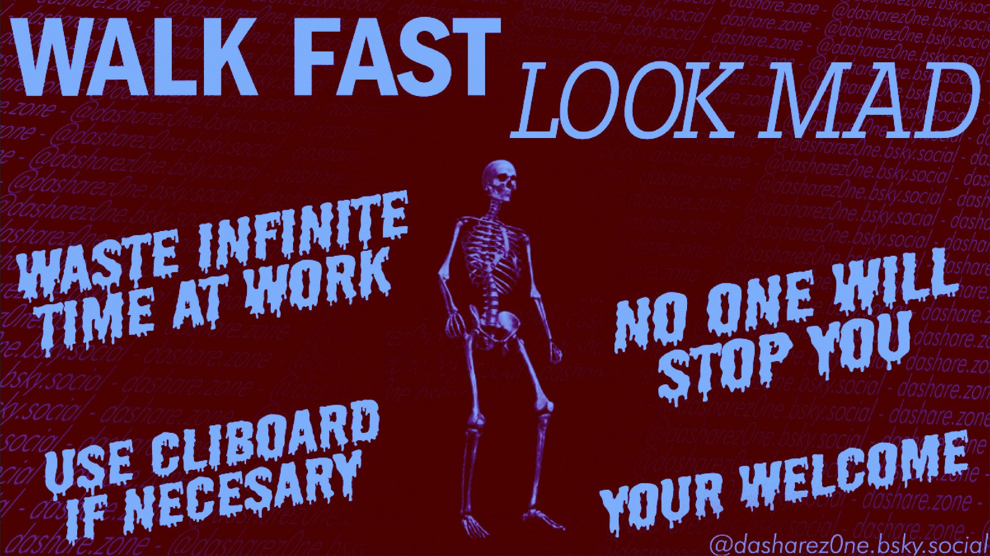 A SKELITON WHO AINT DONE ANY WORK FOR 3 HOURS BECAUSE THEY BEEN WALKEN AROUND WORK LIKE THERE DOING SOMETHING BUT REALY THERE JUST GOING FAST IN BETWEEN A COPLE DIFFERENT PLACES !!!!! NO ONE WHANT'S TO STOP THEM BECUASE IT SEEM'S LIKE THERE REALY BUSY! A LIL WORK TRICK FROM DASHARE.ZONE TO YOU -ADMIN OH SHIT FOGOT TO PUT THE TEXT IT SAYS "WALK FAST LOOK MAD , WASTE INFINITE TIME AT WORK, NO ONE WILL STOP YOU, USE CLIBOARD IF NECESSARY, YOUR WELCOME - DASHARE.ZONE ADMIN