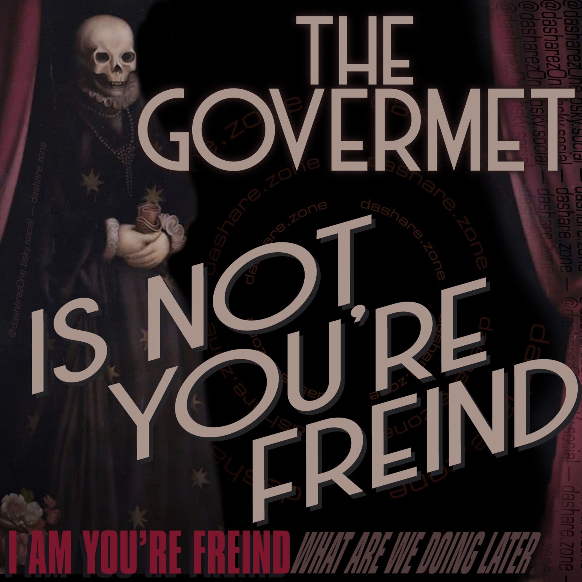 A BAD A$$ SKELATEN IN A OLD TIME OUTFIT WITH OLD A$$ CURTENS LIKE THERE ABOUT TO HAVE A SEANCE TO CALL UPON SPIRIT'S , AND DA TEXT SAY'S "THE GOVERMENT IS NOT YOUR FRIEND , I AM YOU'RE FRIEND, WHAT ARE WE DOING LATER " - DASHARE.ZONE ADMIN AND IT MIGHT BE A MESSAGE FROM BEYOND DA GRAVE OR MAYBE ITS JUST SOMETHING YOU SHOULD THINK ABOUT - DASHARE.ZONE ADMIN