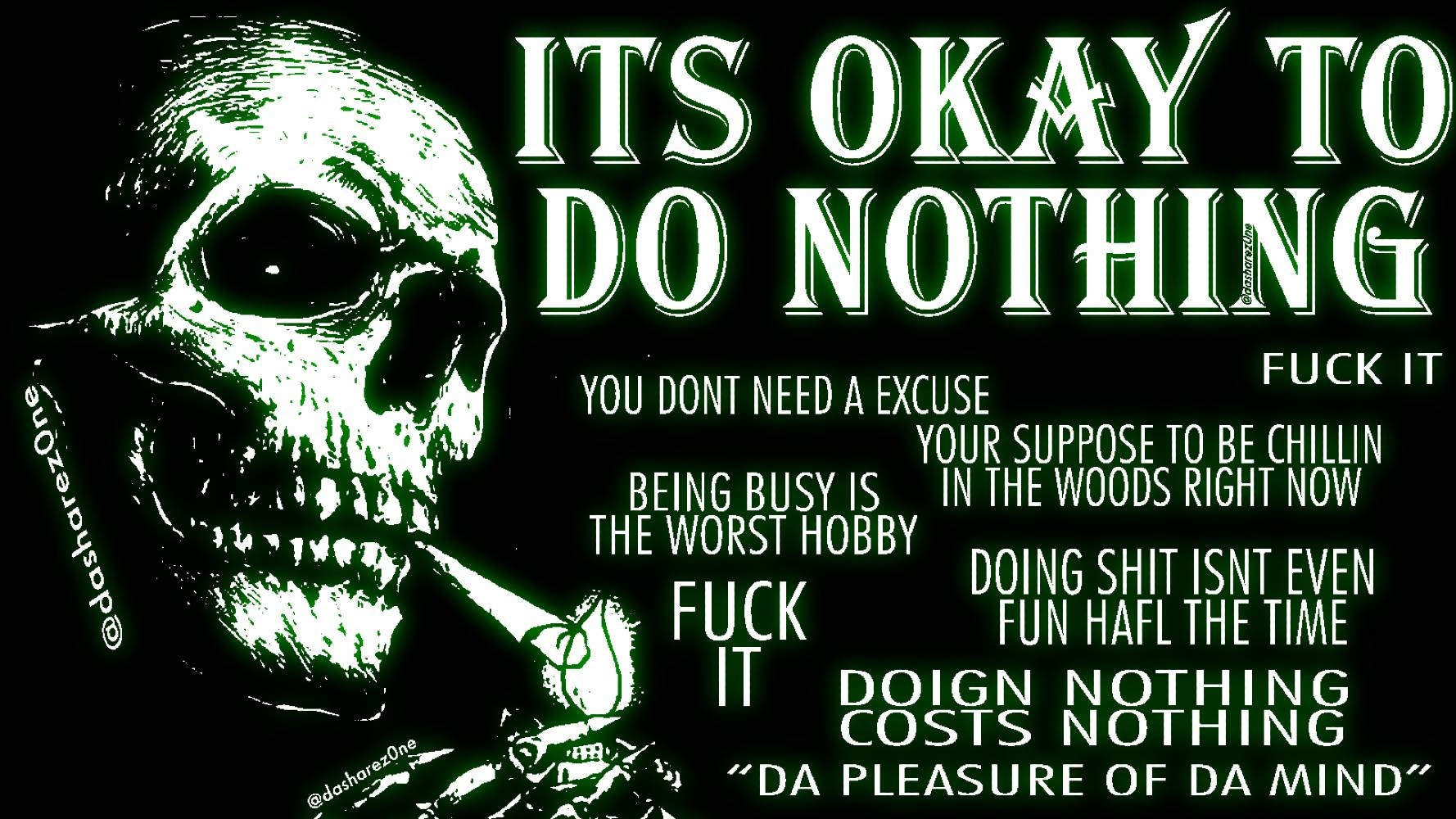 ITS OKAY TO DO NOTHING FUCK IT YOU DONT NEED A EXCUSE YOUR SUPPOSE TO BE CHILLIG IN THE WOOD'S RIGHT NOW BEING BUSY IS THE WORST HOBBY FUCK IT DOIG SHIT ISNT EVEN FUN HALF THE TIME DOUNG NOTHING COSTS NOTHING DA PLEASURE FO DA MIND @DASHAREZ0NE @DASHAREZ0NE