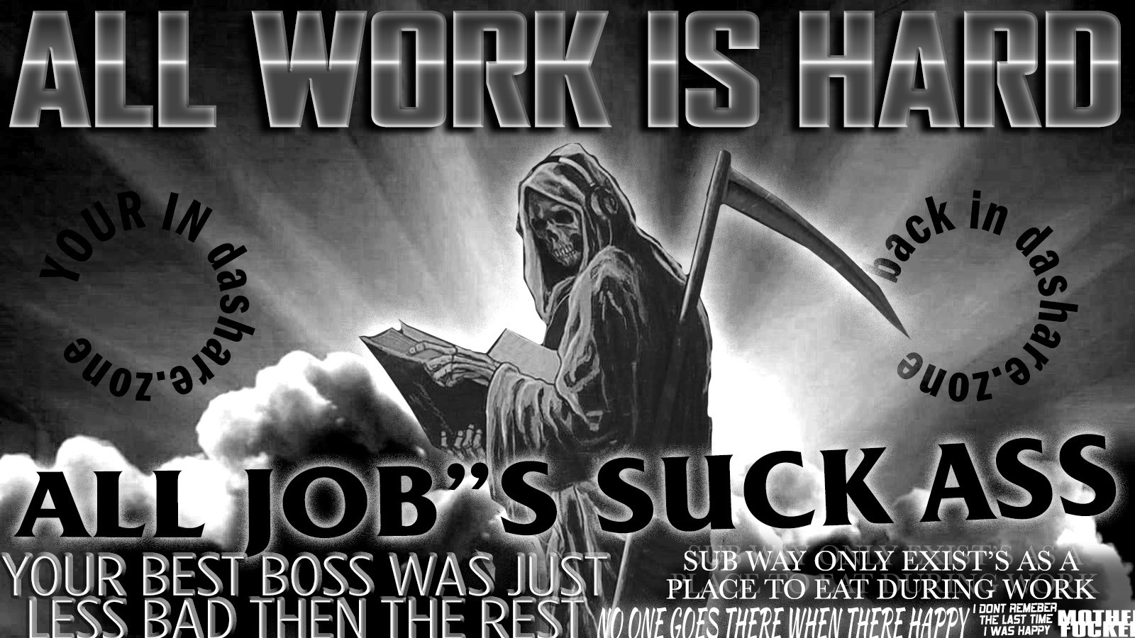 A SKELATON DOIN THERE DAMB JOB AND REALIZEN THAT "ALL WORK IS HARD" , ALL JOB'S SUCK ASS, YOUR BEST BOSS WAS JUST LESS BAD THEN THE REST, SUB WAY ONLY EXIST'S AS A PLACE TO EAT DURRING WORK NO ONE GOS THERE WHEN THERE HAPPY I DONT REMEBER THE LAST TIME I WAS HAPPY MOTHER FUCKER" - AND THERE STILL WAKEN UP EVERY DAY KICKEN A$$ AND EATEN A$$ SO WHATS UP NOW !!!!! DA WORLDS TRYEN TO GRIND THERE ASS DOWN TO DUST BUT IM STILL OUT HERE SHITTEN HARD SO FUCK EM!!!!! THIS WORLD AINT NOTHIN BUT A TEMPORAY SPOT BETWEEN DA FOOD YOUR MOM ATE WHILE PREGANT AND YOUR SKELTON TAKEN A NAP FOR A FEW CENTURYS SO IT AINT SHIT TO ME!!!!!!! IM ON SHRODINGERS WEED THIS VERY SECOND U DONT KNOW IF IM SMOKEN OR NOT UNTIL YOU SMELL ME MOTHER FUCKER !!!!!!!!!! DASHARE.ZONE ADMINNNNN