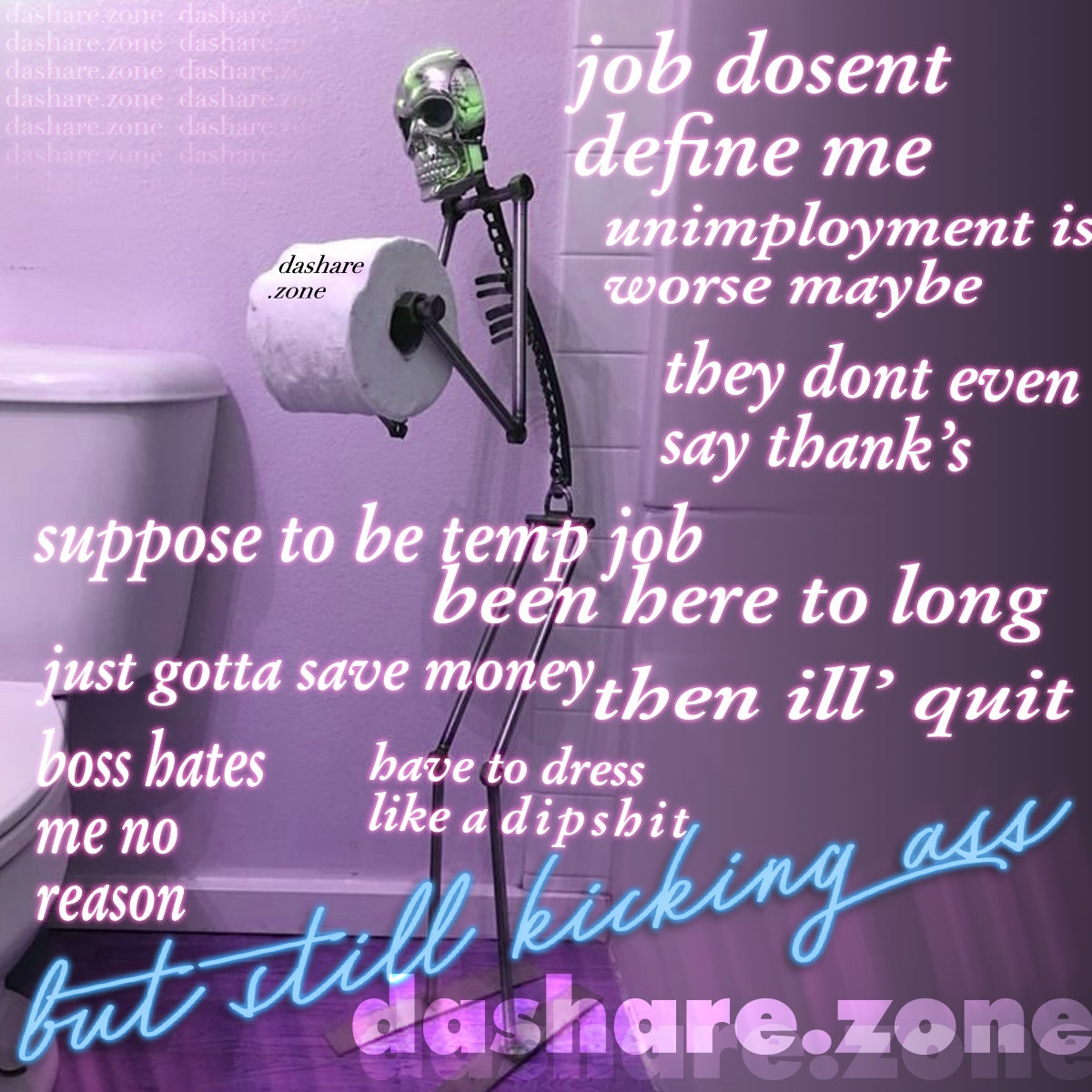 A SKELATEN HOLDEN TOLIET PAPER AND DA TEXT SAYS "JOB DOSENT DEFINE ME, UNEMPOYMENT IS WORSE MAYBE, THEY DONT EVEN SAY THANKS, SUPPOSE TO BE TEMP JOB BEEN HERE TO LONG, JUST GOTTA SAVE MONEY THEN ILL QUIT, BOSS HATES ME NO REASON, HAVE TO DRESS LIKE A DIPSHIT, BUT STILL KICKEN ASS - DASHARE.ZONE ADMIN