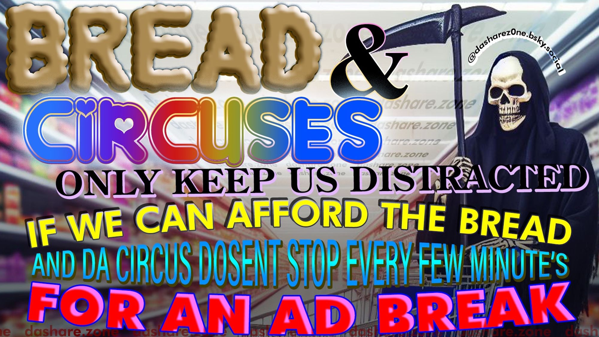 A SKELATOINE IN DA GROCERY THINKEN ABOUT HOW EVERY THING RANDOMLEY COST'S MORE THEN EVER SOMETIMES 2X SOME TIMES 5X AND WERE JUST SUPPOSED TO BUY IT ANY WAY, ITS HARD TO EVEN ENJOY MY LITTLE SNACK'S, AND DA INTERNET WHICH ONCE WAS DA PROMISE OF DA WORLDS BEST SHIT FOR FREE ,IS NOW A AD INFESTED SHIT HOLE ,PAY TO READ ANY ARTICEL, CANT EVEN WATCH PEPOLES DUMB LITTEL MONOLOGS ON YOU TUBE ANY MORE WITHOUT DA SITE YELLEN AT ME TO TURN MY BLOCKERS OFF ,FIND ME ON LIBRARY GENESIS AND DA FUCKEN PIRATE BAY FROM NOW ON ,AND TA TEXT SAYS "BREAD & CIRCUSSES ONLY KEEP US DISTRACTED IF WE CAN AFORD DA BREAD AND DA CIRCUS DOSENT STOP EVERY FEW MINUTE'S FOR A AD BREAK" - DASHARE.ZONE ADMIN