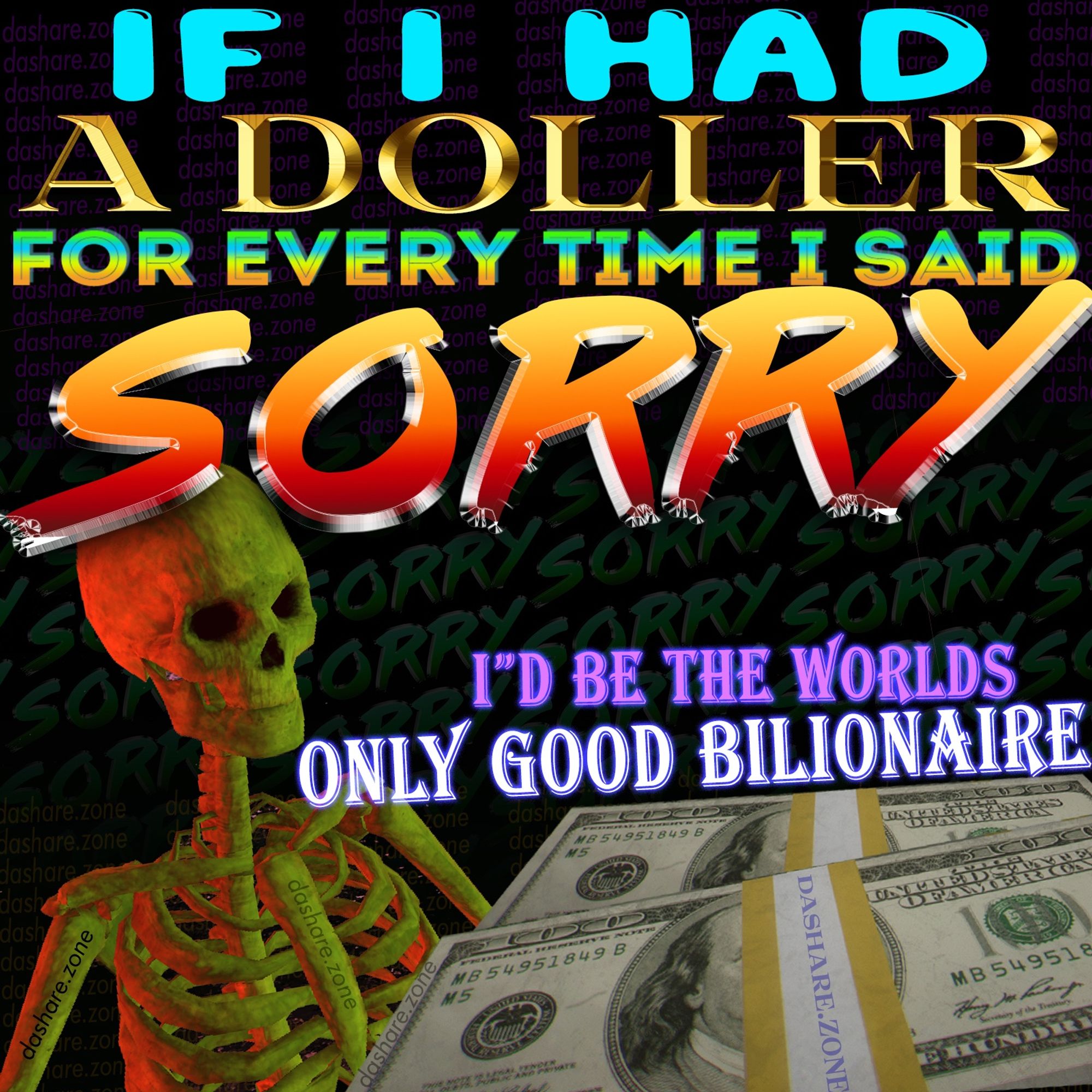 IF I HAD A DOLLER FOR EVERY TIME I SAID SORRY ID BE THE WORLDS ONLY GOOD BILLIONAIRE - DASHARE.ZONE ADMIN JUST LOTTERY DREAM'S SINCE YA AINT GONNA WORK YOUR WAY TO RICHES UNDER CAPTALISM! THERE ARE NO SELF MADE BILLONARES AND NO SELF MADE MILLIONAIRS FOR THAT MATTER , DA MONEY ALWAY'S COMES FROM SOME ONE ELSE ,TERM'S OF SERVICE PREVENT ME FROM SAYIGN ANY MORE ABOUT BILLIONAIRES - DASHARE.ZONE ADMIN