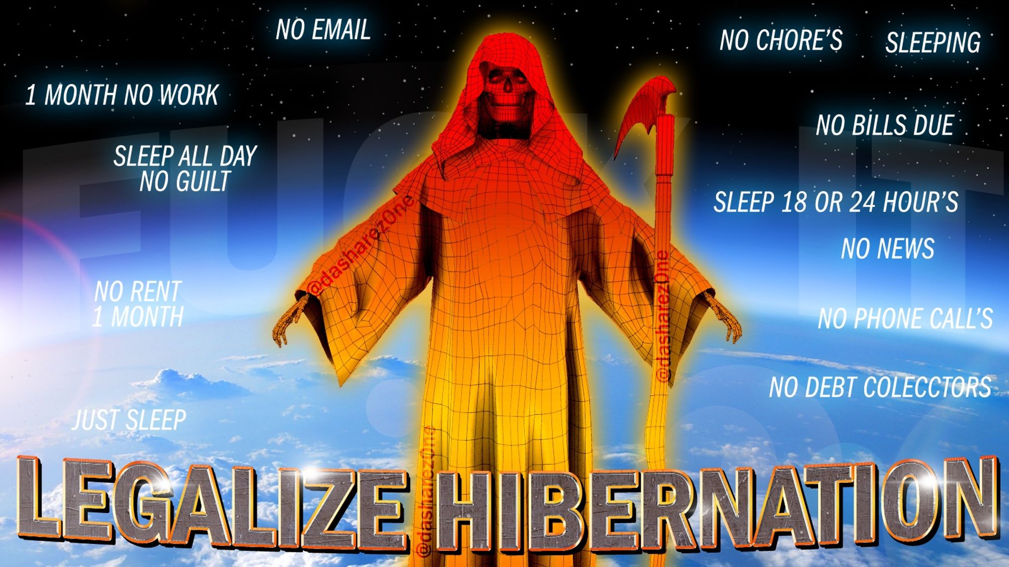 A BAD A$$ SKELITONG WHOSE ASTREL TRAVELING BEYOND DA BOUND'S OF EARTH AND THINKEN ABOUT HOW WERE PROBLY SUPPOSE TO HIBERNATE WHEN ITS COLD AND DARK, THATS HOW YOU WANT YOU'RE BED ROOM WHEN YOUR TRYEN TO SLEEP AND THATS WHAT DA OUT SIDE IS TELLIN US, DA UNIVERSE IS DRAPEN A BLANKED OVER OUR BIRD CAGE AND TELLEN US TO WAKE UP WHEN ITS LIGHT OUT ,AND DA TEXT SAY'S "LEGALIZE HIBERNATION !!! NO EMAIL , 1 MONTH NO WORK , SLEEP ALL DAY NO GUILT,NO RENT 1 MONTH JUST SLEEP NO CHORE'S SLEEPING,NO BILL'S DUE, SLEEP 18 OR 24 HOUR'S NO NEWS NO PHONE CALL'S NO DEBT COLLECTOR'S "- DASHARE.ZONE ADMIN AND DONT SAY IM DEPRESSED WE ALL ARE AND IT DOSENT MEAN WE CANT HIBERNATE - DASHARE.ZONE ADMIN