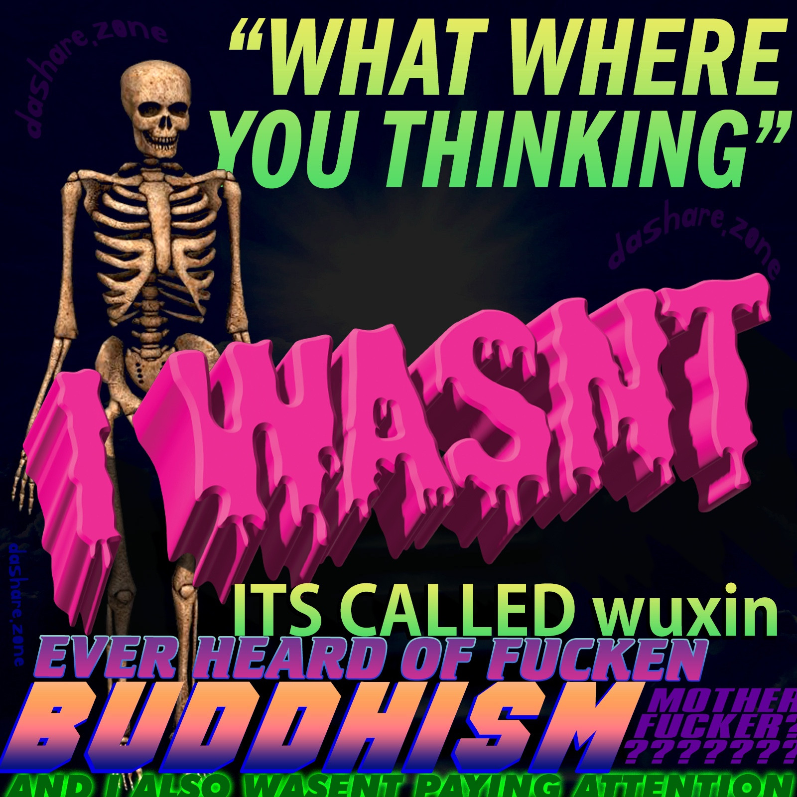 A SKELETON IN "NO MIND" STATE OF BUDDISM WHERE THERE NOT CLINGING TO THERE MATERIAL FORM OR DA CONCERN'S OF THE PHYSICAL WORLD ,TURNS OUT ITS ACTUALY GOOD TO COMPLETELEY SPACE OUT, GOT YELLED AT IT FOR A LONG A$$ TIME BUT BUDDISM LOVE'S IT SO TAKE A SECOND TO THINK ABOUT IF YOU'RE PROBLEMS ARE ACTUALY PROBLEM'S OR IF YOUR JUST OPERATING UNDER A SET OF PRE CONDITIONS WHICH CAUSE YOU TO VIEW YOUR DIVINE SELF AS FLAWED, IN A CAPITILIST SOCIETY THE MOST DANGROUS THING YOU CAN DO IS ENJOY LIFE WITHOUT SPENDING MONEY , AND THE TEXT SAYS "WHAT WHERE YOU THINKING " - I WASNT ITS CALLED WUXIN, EVER HEARD OF BUDDISM MOTHER FUCKER , AND I ALSO WASNT PAYING ATTENTON - DASHARE.ZONE ADMIN