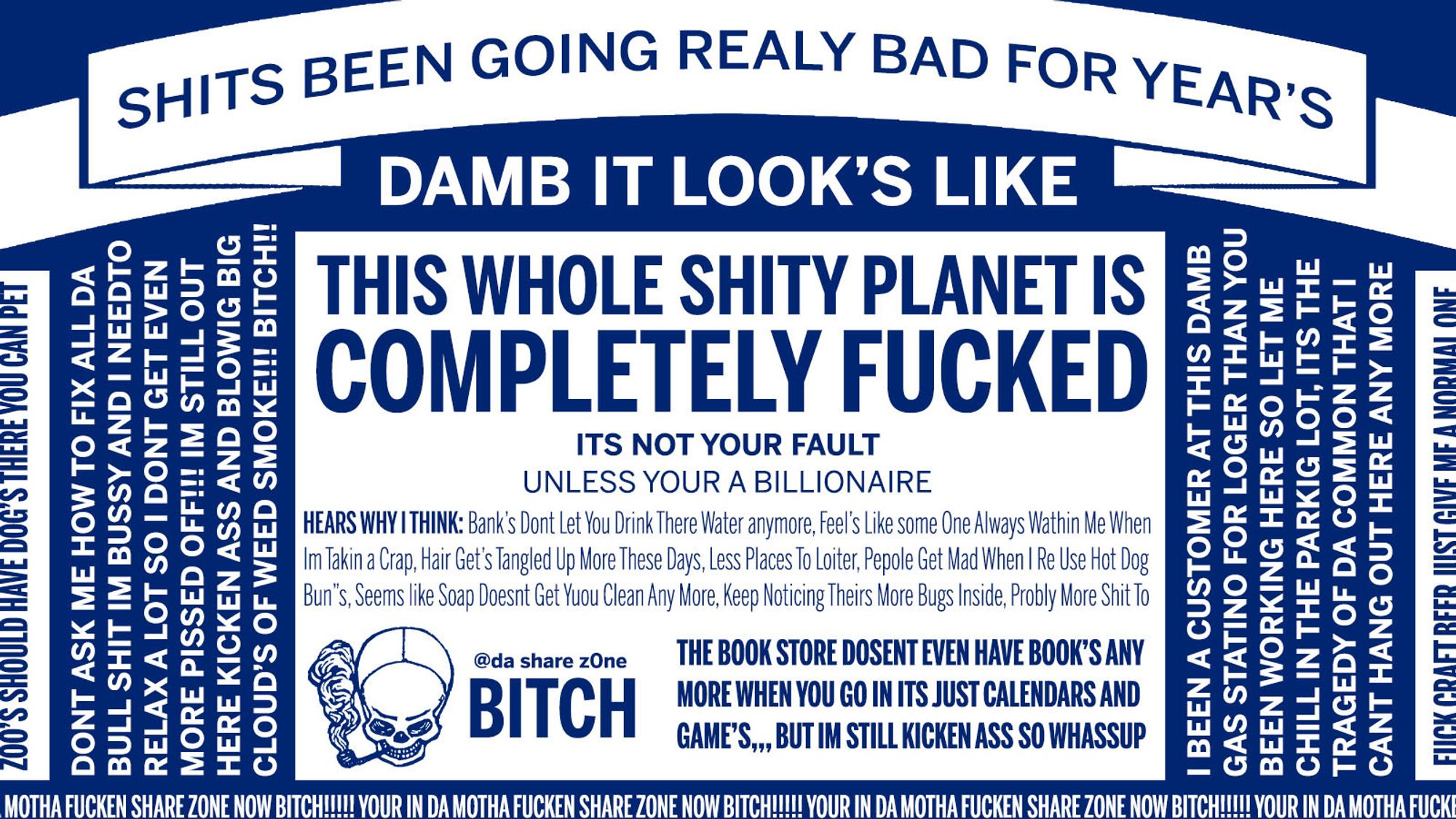 SHITS BEEN GOING REALY BAD FOR YEAR’S DAMB IT LOOK’S LIKE THIS WHOLE SHITY PLANET IS COMPLETELY FUCKED ITS NOT YOUR FAULT UNLESS YOUR A BILLIONAIRE HEARS WHY I THINK: Bank’s Dont Let You Drink There Water anymore, Feel’s Like some One Always Wathin Me When
Im Takin a Crap, Hair Get’s Tangled Up More These Days, Less Places To Loiter, Pepole Get Mad When I Re Use Hot Dog
Bun”s, Seems like Soap Doesnt Get Yuou Clean Any More, Keep Noticing Theirs More Bugs Inside, Probly More Shit To DONT ASK ME HOW TO FIX ALL DA
BULL SHIT IM BUSSY AND I NEEDTO
RELAX A LOT SO I DONT GET EVEN
MORE PISSED OFF!!! IM STILL OUT
HERE KICKEN ASS AND BLOWIG BIG
CLOUD’S OF WEED SMOKE!!! BITCH!! I BEEN A CUSTOMER AT THIS DAMB
GAS STATINO FOR LOGER THAN YOU
BEEN WORKING HERE SO LET ME
CHILL IN THE PARKIG LOT, ITS THE
TRAGEDY OF DA COMMON THAT I
CANT HANG OUT HERE ANY MORE ZOO’S SHOULD HAVE DOG’S THERE YOU CAN PET
FUCK CRAFT BEER JUST GIVE ME A NORMAL ONE
YOUR IN DA MOTHA FUCKEN SHARE Z0NE NOW BITCH!!!!! YOUR IN DA 