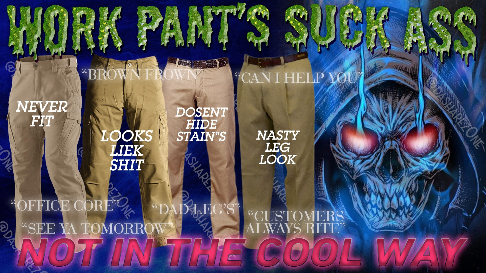 AN ANGREY SKELATEAN PONDERING DA PANT'S OPTIONS AVALIABLE FOR WORK AND THEY ALL SUCK SHIT, MAKEN US WEAR NASTY PANT'S EVERY DAY TO WORK IS THE FIRST LINE OF DEMORALIZEN US ,HOW CAN WE COME TOGETER TO FIGHT DA RULLING CLASS IF WERE EMBARASSED OF OUR OWN LEG'S ???? FORCED TO WEAR GROSE PANT'S AS IF ITS OUR CHOISE , AND ON TOP OF IT ALL I GOTA SPEND MY OWN MONEY TO BUY EM !!!! THIS IS MY HOLY BODY AND NO BOSS HAS DA RIGHT TO DEGRADE ME IN THIS WAY !!!!!!!!!!!!!!!! AND DA TEXT SAYS : WORK PANT'S SUCK ASS NOT IN THE COOL WAY "BROWN FROWN" "CAN I HELP YOU" "NEVER FIT" "LOOK'S LIKE SHIT" "DOSENT HIDE STAINS" "NASTY LEG" "OFFICE CORE" "DAD LEG'S" "SEEYA TOMORROW" "CUSTOMERS ALWAYS RITE" - DASHARE.ZONE ADMIN