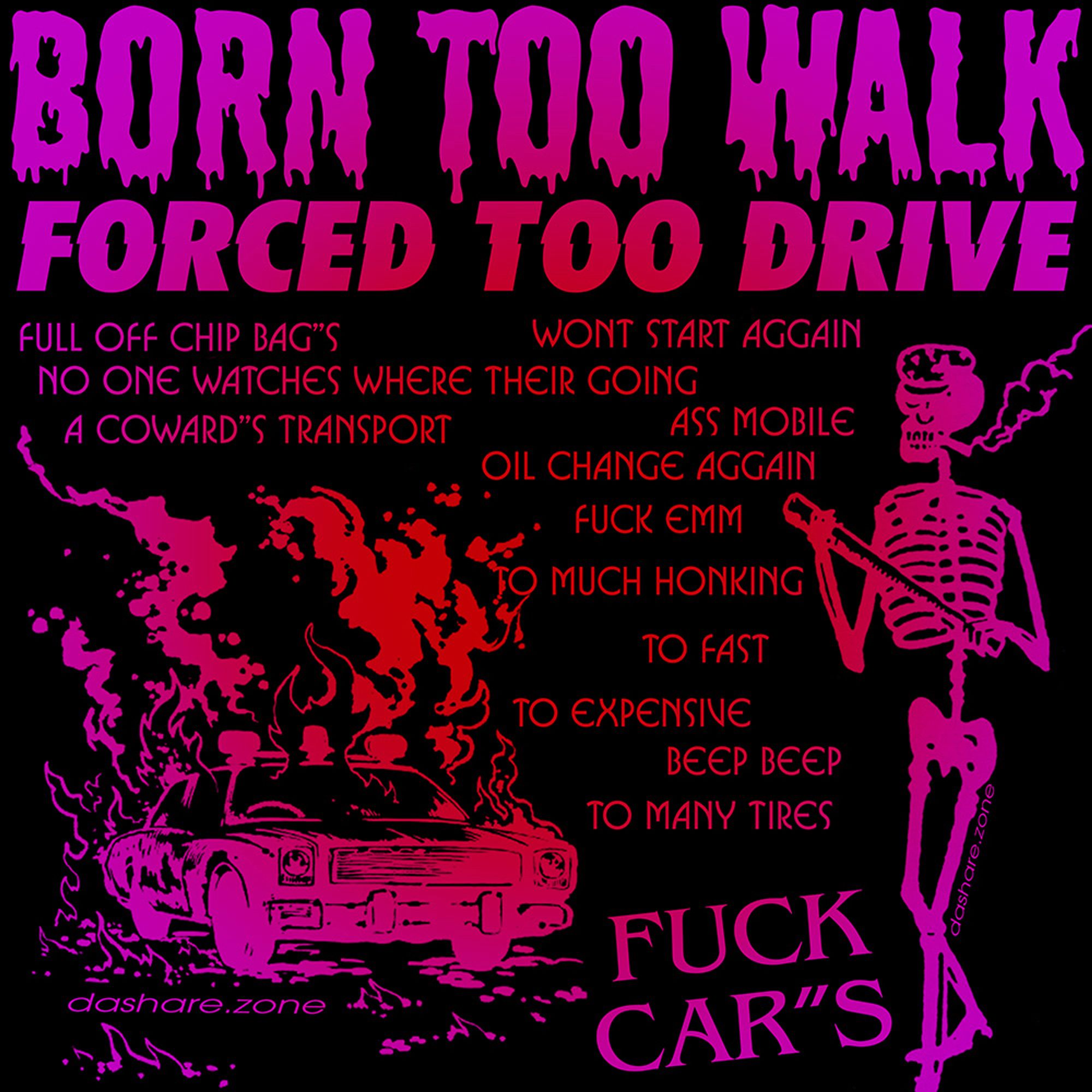 BORN TOO WALK FORCED TOO DRIVE - FULL OF CHIP BAG'S WONT START AGAIN, NO ONE WATCHES WHERE THERE GOING, A COWARDS TRANSPORT, ASS MOBILE, OIL CHANGE AGAIN, FUCK EM, TO MUCH HONKING TO FAST TO EXPENSIVE BEEP BEEP TO MANY TIRES FUCK CAR'S - AND IM RIGHT AND THATS THAT - DASHARE.ZONE ADMIN