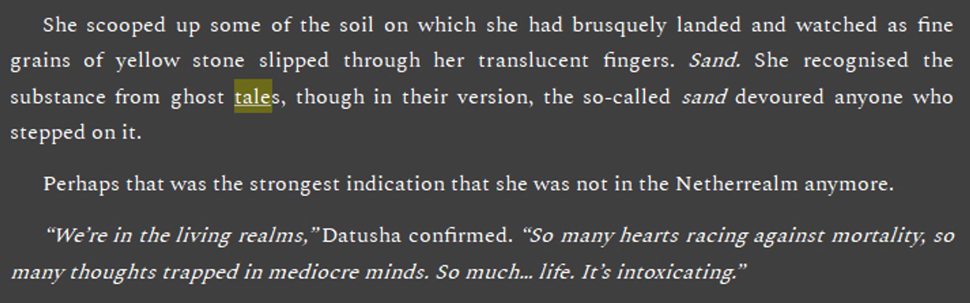 She scooped up some of the soil on which she had brusquely landed and watched as fine grains of yellow stone slipped through her translucent fingers. Sand. She recognised the substance from ghost tales, though in their version, the so-called sand devoured anyone who stepped on it.
Perhaps that was the strongest indication that she was not in the Netherrealm anymore.
“We’re in the living realms,” Datusha confirmed. “So many hearts racing against mortality, so many thoughts trapped in mediocre minds. So much… life. It’s intoxicating.”