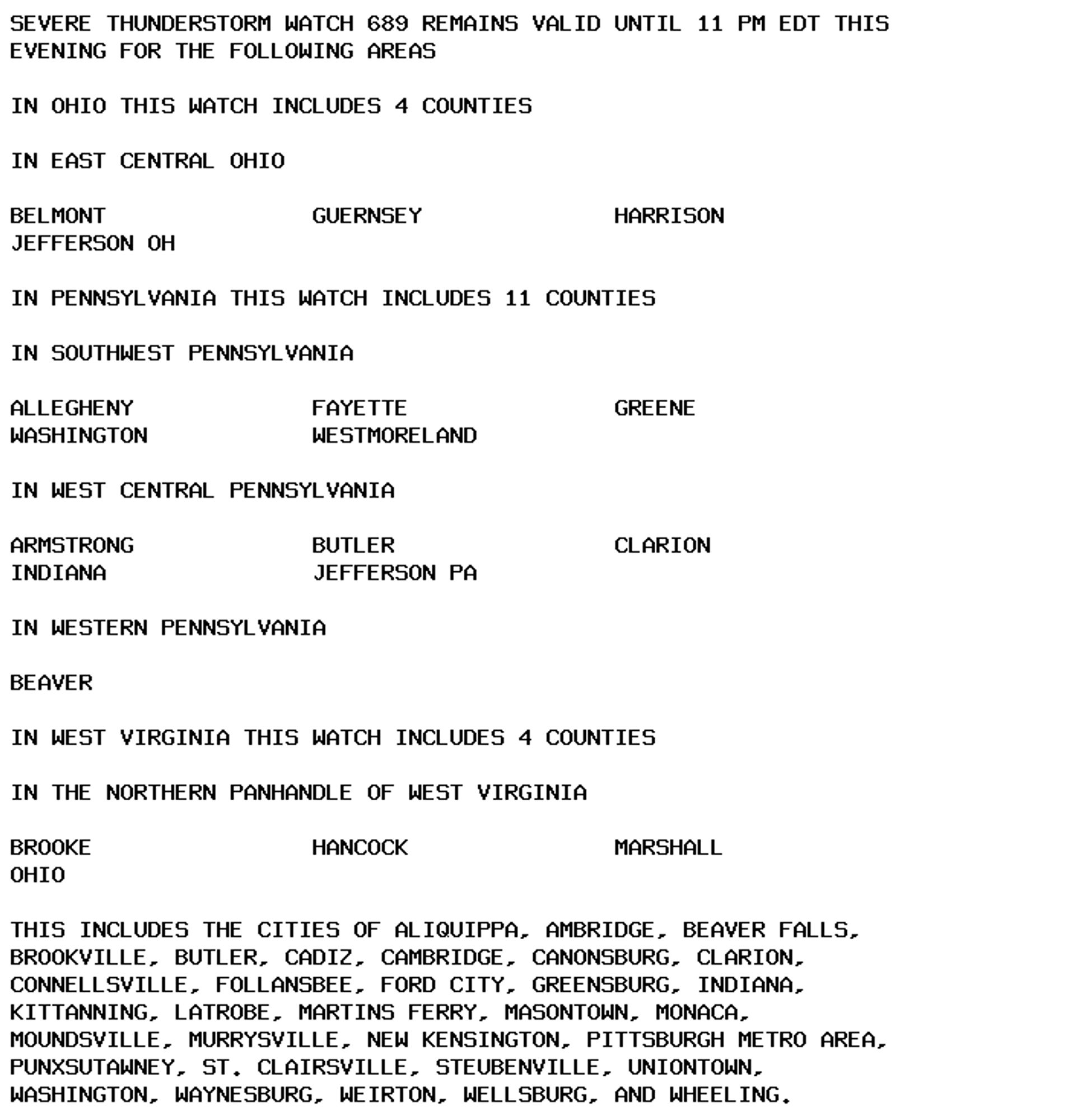 SEVERE THUNDERSTORM WATCH 689 REMAINS VALID UNTIL 11 PM EDT THIS
EVENING FOR THE FOLLOWING AREAS

IN OHIO THIS WATCH INCLUDES 4 COUNTIES

IN EAST CENTRAL OHIO

BELMONT               GUERNSEY              HARRISON
JEFFERSON OH

IN PENNSYLVANIA THIS WATCH INCLUDES 11 COUNTIES

IN SOUTHWEST PENNSYLVANIA

ALLEGHENY             FAYETTE               GREENE
WASHINGTON            WESTMORELAND

IN WEST CENTRAL PENNSYLVANIA

ARMSTRONG             BUTLER                CLARION
INDIANA               JEFFERSON PA

IN WESTERN PENNSYLVANIA

BEAVER

IN WEST VIRGINIA THIS WATCH INCLUDES 4 COUNTIES

IN THE NORTHERN PANHANDLE OF WEST VIRGINIA

BROOKE                HANCOCK               MARSHALL
OHIO

THIS INCLUDES THE CITIES OF ALIQUIPPA, AMBRIDGE, BEAVER FALLS,
BROOKVILLE, BUTLER, CADIZ, CAMBRIDGE, CANONSBURG, CLARION,
CONNELLSVILLE, FOLLANSBEE, FORD CITY, GREENSBURG, INDIANA,
KITTANNING, LATROBE, MARTINS FERRY, MASONTOWN, MONACA,
MOUNDSVILLE, MURRYSVILLE, NEW KENSINGTON, PITTSBURGH METRO AREA,
PUNXSUTAWNEY, ST. CLAIRSVILLE, STEUBENVILLE, UNIONTOWN,
WASHINGTON, WAYNESBURG, WEIRTON, WELLSBURG, AND WHEELING.