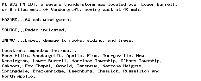 At 833 PM EDT, a severe thunderstorm was located over Lower Burrell,
or 8 miles west of Vandergrift, moving east at 40 mph.

HAZARD...60 mph wind gusts.

SOURCE...Radar indicated.

IMPACT...Expect damage to roofs, siding, and trees.

Locations impacted include...
Penn Hills, Vandergrift, Apollo, Plum, Murrysville, New
Kensington, Lower Burrell, Harrison Township, O'hara Township,
Oakmont, Fox Chapel, Arnold, Tarentum, Natrona Heights,
Springdale, Brackenridge, Leechburg, Cheswick, Russellton and
North Apollo.