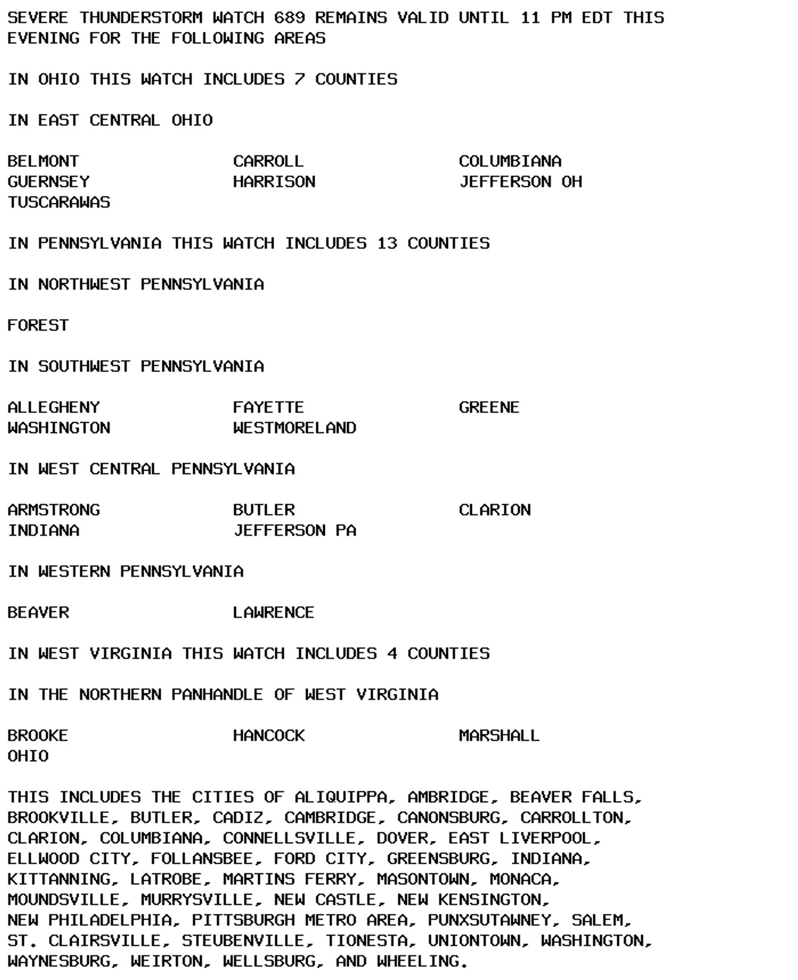 SEVERE THUNDERSTORM WATCH 689 REMAINS VALID UNTIL 11 PM EDT THIS
EVENING FOR THE FOLLOWING AREAS

IN OHIO THIS WATCH INCLUDES 7 COUNTIES

IN EAST CENTRAL OHIO

BELMONT               CARROLL               COLUMBIANA
GUERNSEY              HARRISON              JEFFERSON OH
TUSCARAWAS

IN PENNSYLVANIA THIS WATCH INCLUDES 13 COUNTIES

IN NORTHWEST PENNSYLVANIA

FOREST

IN SOUTHWEST PENNSYLVANIA

ALLEGHENY             FAYETTE               GREENE
WASHINGTON            WESTMORELAND

IN WEST CENTRAL PENNSYLVANIA

ARMSTRONG             BUTLER                CLARION
INDIANA               JEFFERSON PA

IN WESTERN PENNSYLVANIA

BEAVER                LAWRENCE

IN WEST VIRGINIA THIS WATCH INCLUDES 4 COUNTIES

IN THE NORTHERN PANHANDLE OF WEST VIRGINIA

BROOKE                HANCOCK               MARSHALL
OHIO

THIS INCLUDES THE CITIES OF ALIQUIPPA, AMBRIDGE, BEAVER FALLS,
BROOKVILLE, BUTLER, CADIZ, CAMBRIDGE, CANONSBURG, CARROLLTON,
CLARION, COLUMBIANA, CONNELLSVILLE, DOVER, EAST LIVERPOOL,
ELLWOOD CITY, FOLLANSBEE, FORD CITY, GREENSBURG, INDIANA,
KITTANNING, LATROBE, MARTINS FERRY, MASONTOWN, MONACA,
MOUNDSVILLE, MURRYSVILLE, NEW CASTLE, NEW KENSINGTON,
NEW PHILADELPHIA, PITTSBURGH METRO AREA, PUNXSUTAWNEY, SALEM,
ST. CLAIRSVILLE, STEUBENVILLE, TIONESTA, UNIONTOWN, WASHINGTON,
WAYNESBURG, WEIRTON, WELLSBURG, AND WHEELING.