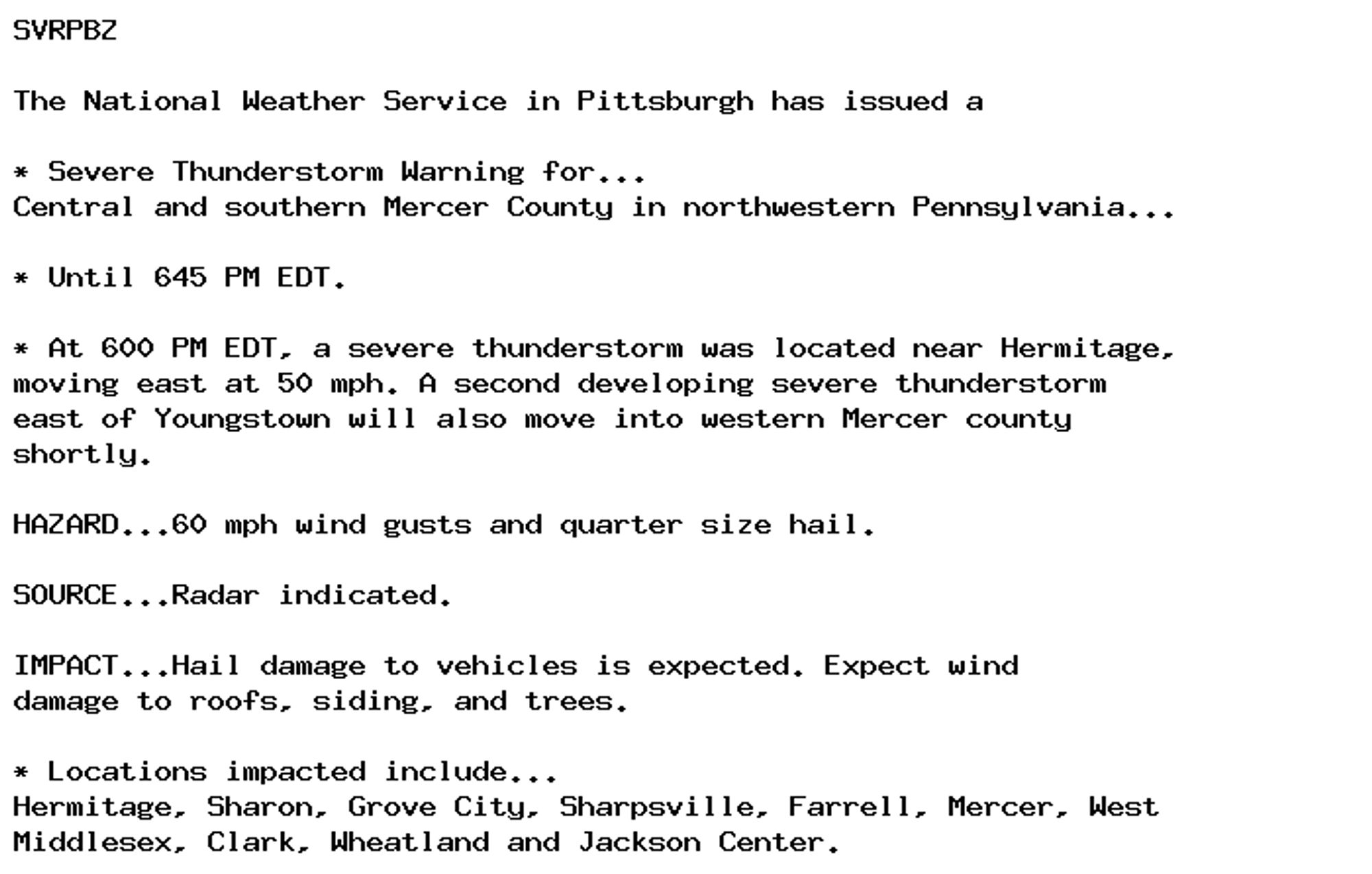 SVRPBZ

The National Weather Service in Pittsburgh has issued a

* Severe Thunderstorm Warning for...
Central and southern Mercer County in northwestern Pennsylvania...

* Until 645 PM EDT.

* At 600 PM EDT, a severe thunderstorm was located near Hermitage,
moving east at 50 mph. A second developing severe thunderstorm
east of Youngstown will also move into western Mercer county
shortly.

HAZARD...60 mph wind gusts and quarter size hail.

SOURCE...Radar indicated.

IMPACT...Hail damage to vehicles is expected. Expect wind
damage to roofs, siding, and trees.

* Locations impacted include...
Hermitage, Sharon, Grove City, Sharpsville, Farrell, Mercer, West
Middlesex, Clark, Wheatland and Jackson Center.