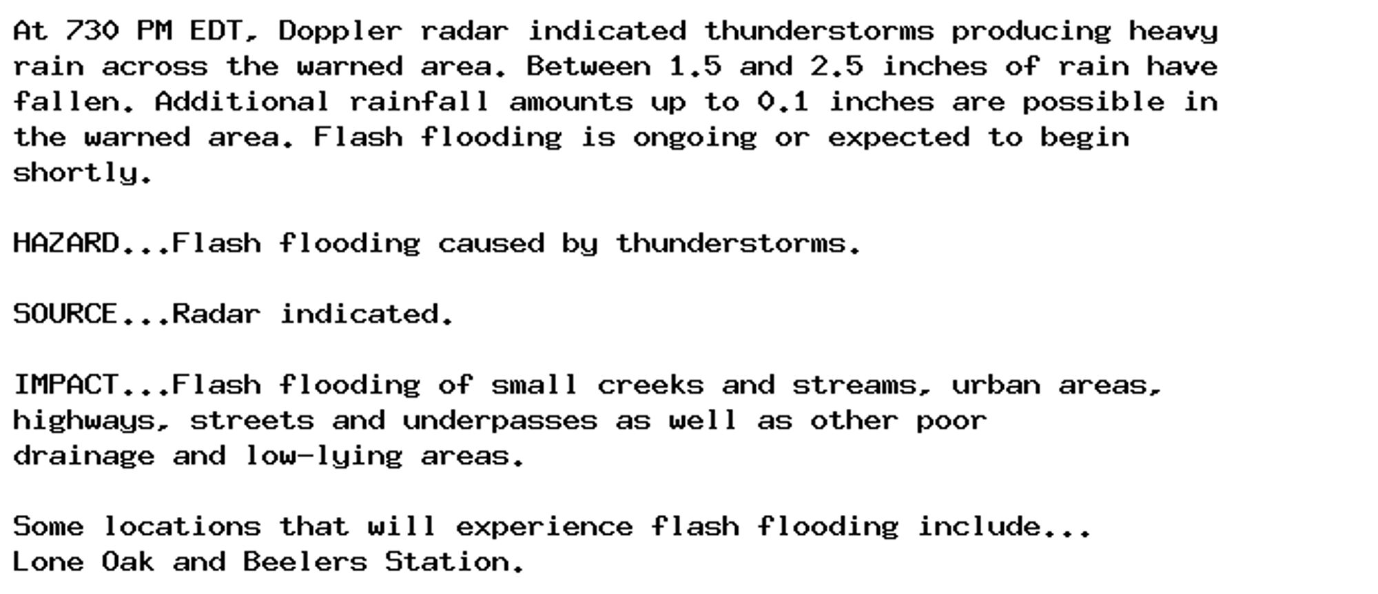 At 730 PM EDT, Doppler radar indicated thunderstorms producing heavy
rain across the warned area. Between 1.5 and 2.5 inches of rain have
fallen. Additional rainfall amounts up to 0.1 inches are possible in
the warned area. Flash flooding is ongoing or expected to begin
shortly.

HAZARD...Flash flooding caused by thunderstorms.

SOURCE...Radar indicated.

IMPACT...Flash flooding of small creeks and streams, urban areas,
highways, streets and underpasses as well as other poor
drainage and low-lying areas.

Some locations that will experience flash flooding include...
Lone Oak and Beelers Station.