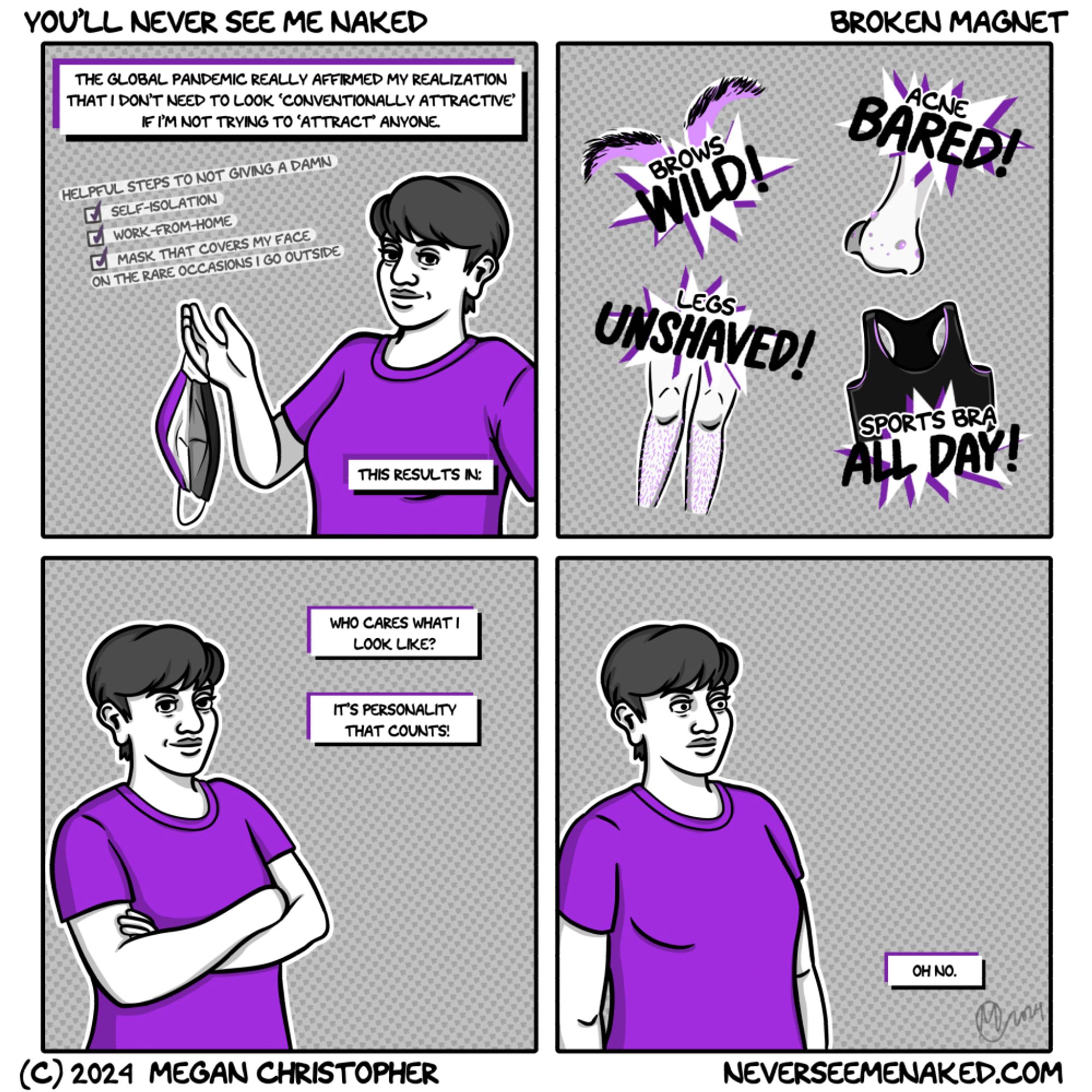 A four panel square cartoon in shades of grey with purple accents. The 1st caption at the top says, “The global pandemic really affirmed my realization that I don’t need to look ‘conventionally attractive’ if I’m not trying to attract anyone.’ Below that is a list of ‘Helpful Tips to Not Giving a Damn’ including ‘self-isolation,’ ‘work-from-home,’ and ‘mask that covers my face on the occasions I do go outside.’ The image is of the artist, a woman with short hair wearing a purple tshirt, holding up a cloth face mask designed like the asexual pride flag. The caption in the lower right corner says, “This results in:” The 2nd panel shows bursts like comicbook sound effects over illustrations. Brows wild! Acne bared! Legs unshaved! Sports bra all day! The 3rd panel shows the artist with her arms crossed, looking satisfied. The captions read, “Who cares what I look like? It’s personality that  counts!” In the 4th panel, her arms have dropped and she stares into the distance. “Oh no.”