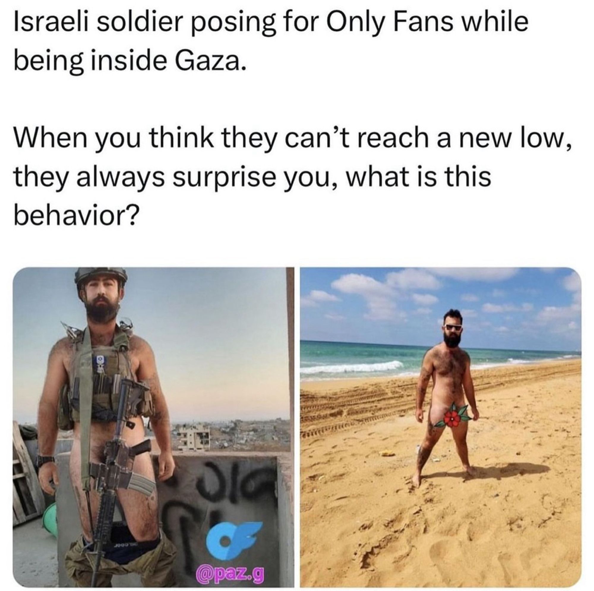 Israeli soldier posing for Only Fans while being inside Gaza.
When you think they can't reach a new low, they always surprise you, what is this behavior?

Shows pic of him with his pants down and his rifle covering his penis 

Shows pic of him naked by the sea with a flower emoji over his penis