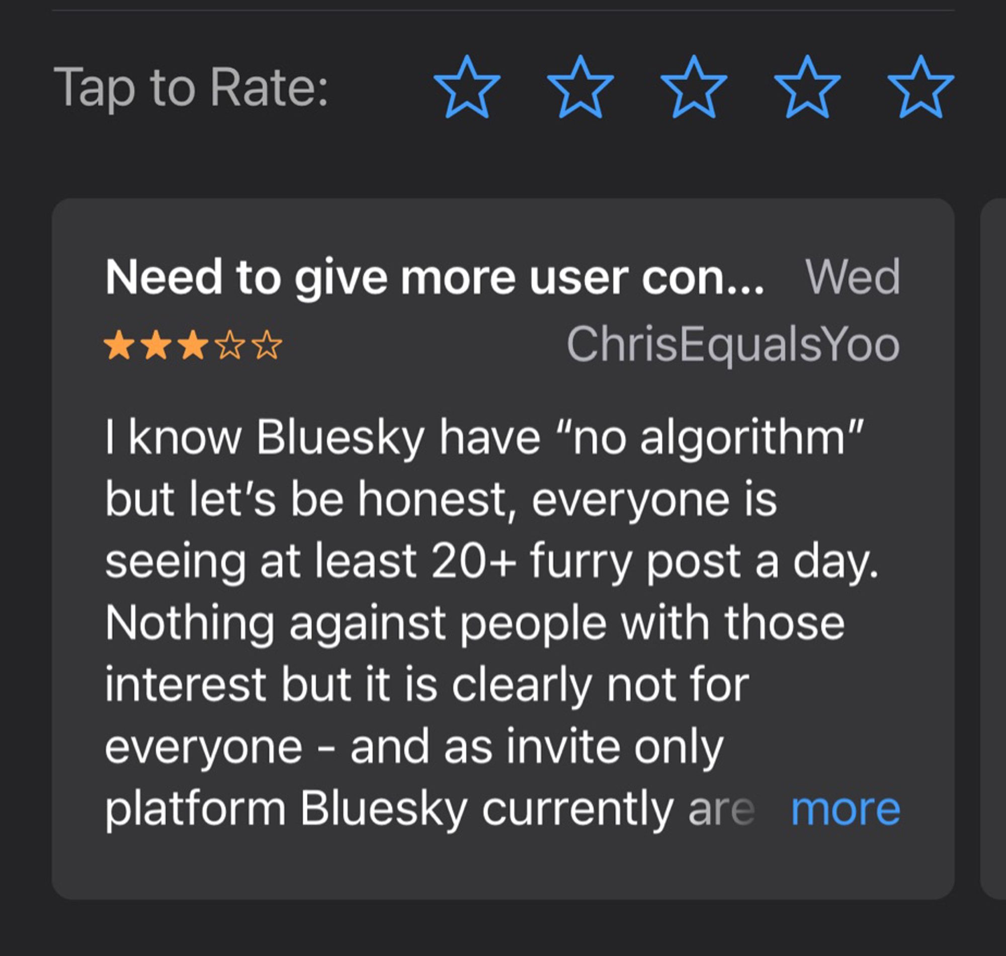 I know Bluesky have "no algorithm" but let's be honest, everyone is seeing at least 20+ furry post a day.
Nothing against people with those interest but it is clearly not for evervone - and as invite only platform Bluesky currently are…