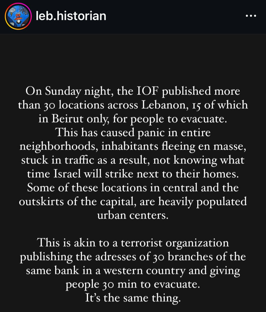 leb.historian
On Sunday night, the IOF published more than 3o locations across Lebanon, 15 of which in Beirut only, for people to evacuate.
This has caused panic in entire
neighborhoods, inhabitants fleeing en masse, stuck in traffic as a result, not knowing what time Israel will strike next to their homes.
Some of these locations in central and the outskirts of the capital, are heavily populated urban centers.
This is akin to a terrorist organization publishing the adresses of 30 branches of the same bank in a western country and giving people 30 min to evacuate.
It's the same thing.