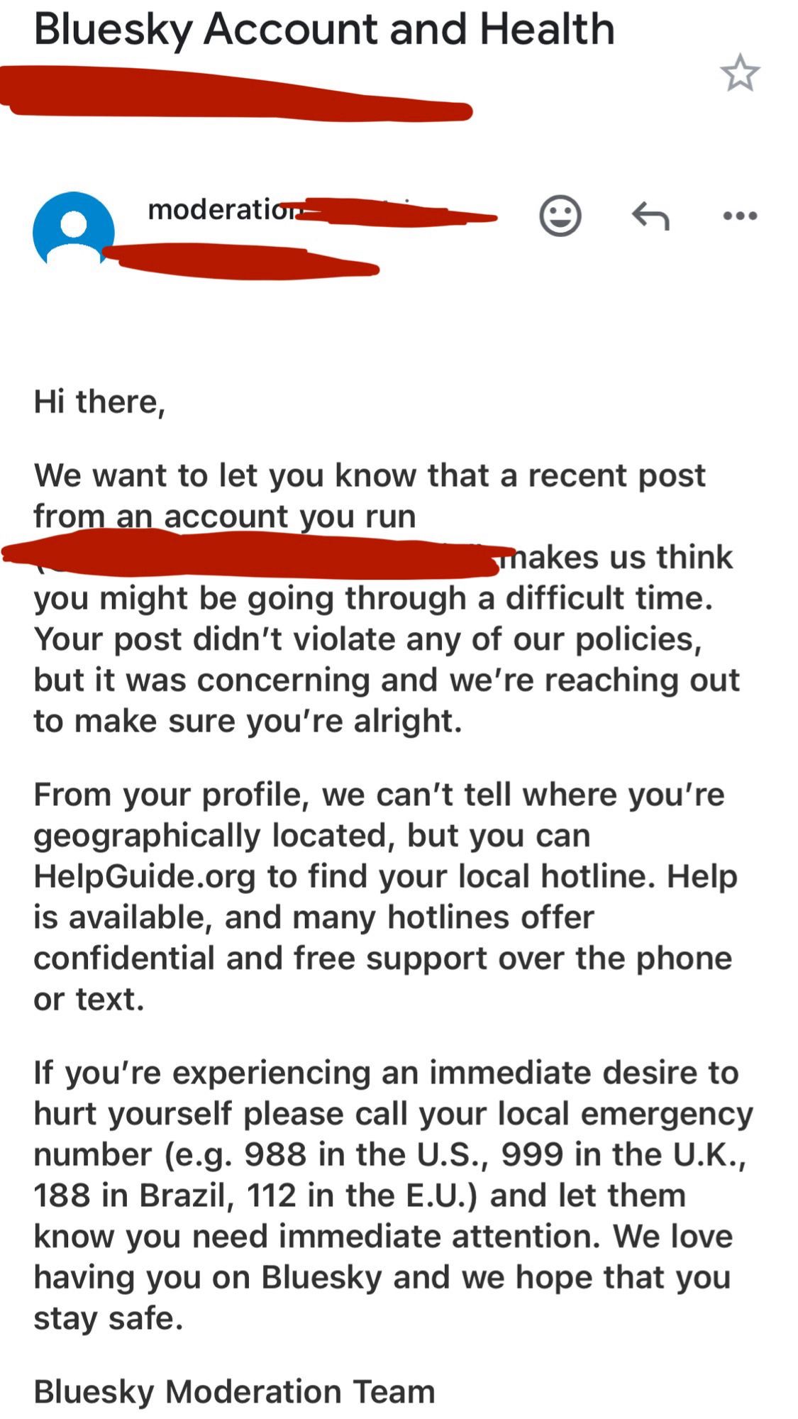 Bluesky Account and Health
moderation
Hi there,
We want to let you know that a recent post from an account you run
Thakes us think
you might be going through a difficult time.
Your post didn't violate any of our policies, but it was concerning and we're reaching out to make sure you're alright.
From your profile, we can't tell where you're geographically located, but you can HelpGuide.org to find your local hotline. Help is available, and many hotlines offer confidential and free support over the phone or text.
If you're experiencing an immediate desire to hurt yourself please call your local emergency number (e.g. 988 in the U.S., 999 in the U.K., 188 in Brazil, 112 in the E.U.) and let them know you need immediate attention. We love having you on Bluesky and we hope that you stay safe.
Bluesky Moderation Team