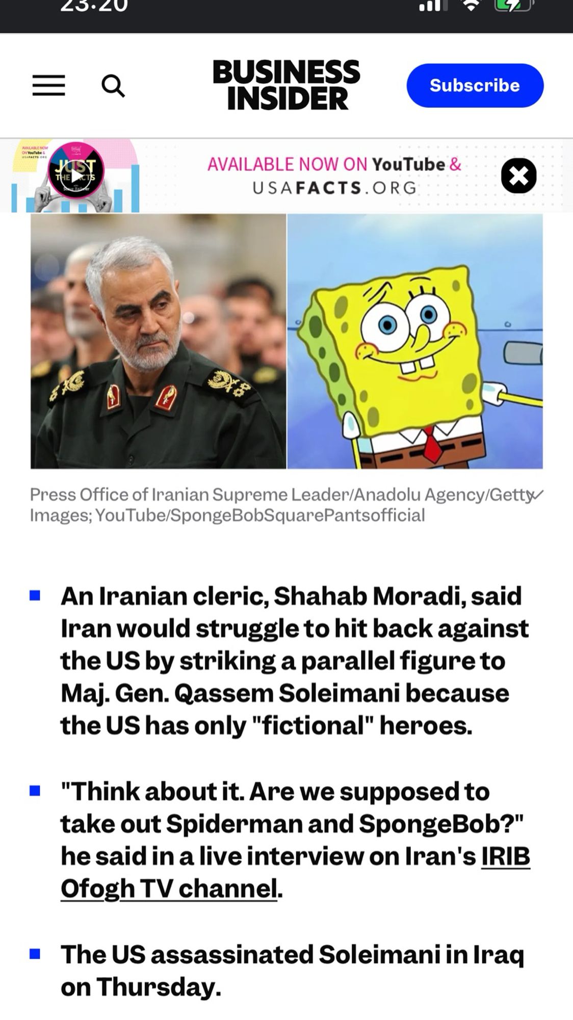 An Iranian cleric, Shahab Moradi, said Iran would struggle to hit back against the US by striking a parallel figure to Maj. Gen. Qassem Soleimani because the US has only "fictional" heroes.
• "Think about it. Are we supposed to take out Spiderman and SpongeBob?" he said in a live interview on Iran's IRIB
Ofogh TV channel.
• The US assassinated Soleimani in Iraq on Thursday.