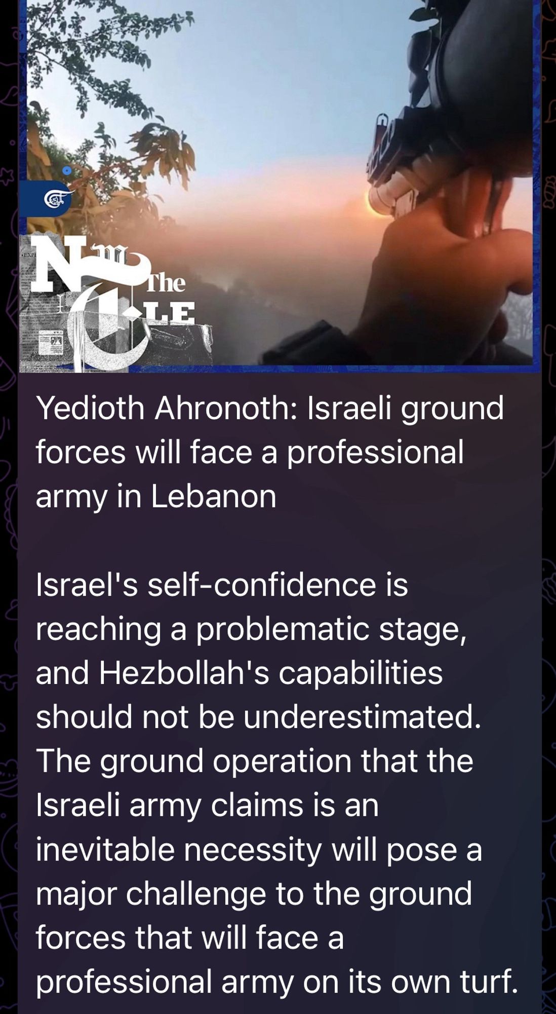 Yedioth Ahronoth: Israeli ground forces will face a professional army in Lebanon

Israel's self-confidence is reaching a problematic stage, and Hezbollah's capabilities should not be underestimated.
The ground operation that the Israeli army claims is an inevitable necessity will pose a major challenge to the ground forces that will face a professional army on its own turf.