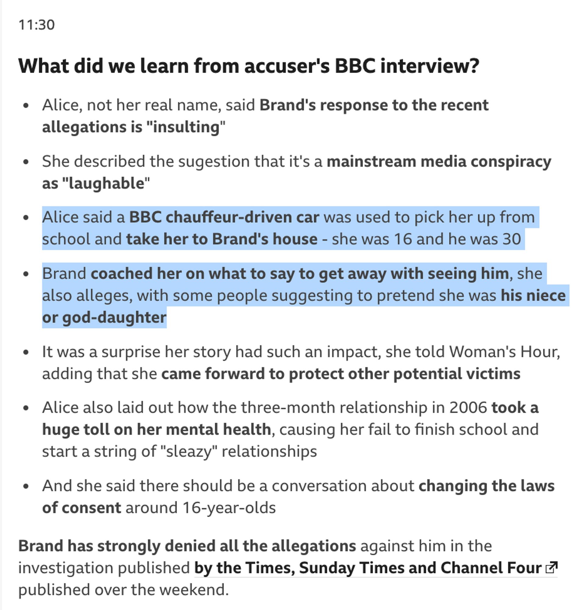 a BBC report on some of the allegations against Brand: "Alice, not her real name, said Brand's response to the recent allegations is "insulting"
She described the sugestion that it's a mainstream media conspiracy as "laughable"
Alice said a BBC chauffeur-driven car was used to pick her up from school and take her to Brand's house - she was 16 and he was 30
Brand coached her on what to say to get away with seeing him, she also alleges, with some people suggesting to pretend she was his niece or god-daughter
It was a surprise her story had such an impact, she told Woman's Hour, adding that she came forward to protect other potential victims
Alice also laid out how the three-month relationship in 2006 took a huge toll on her mental health, causing her fail to finish school and start a string of "sleazy" relationships
And she said there should be a conversation about changing the laws of consent around 16-year-olds
Brand has strongly denied all the allegations against him..."