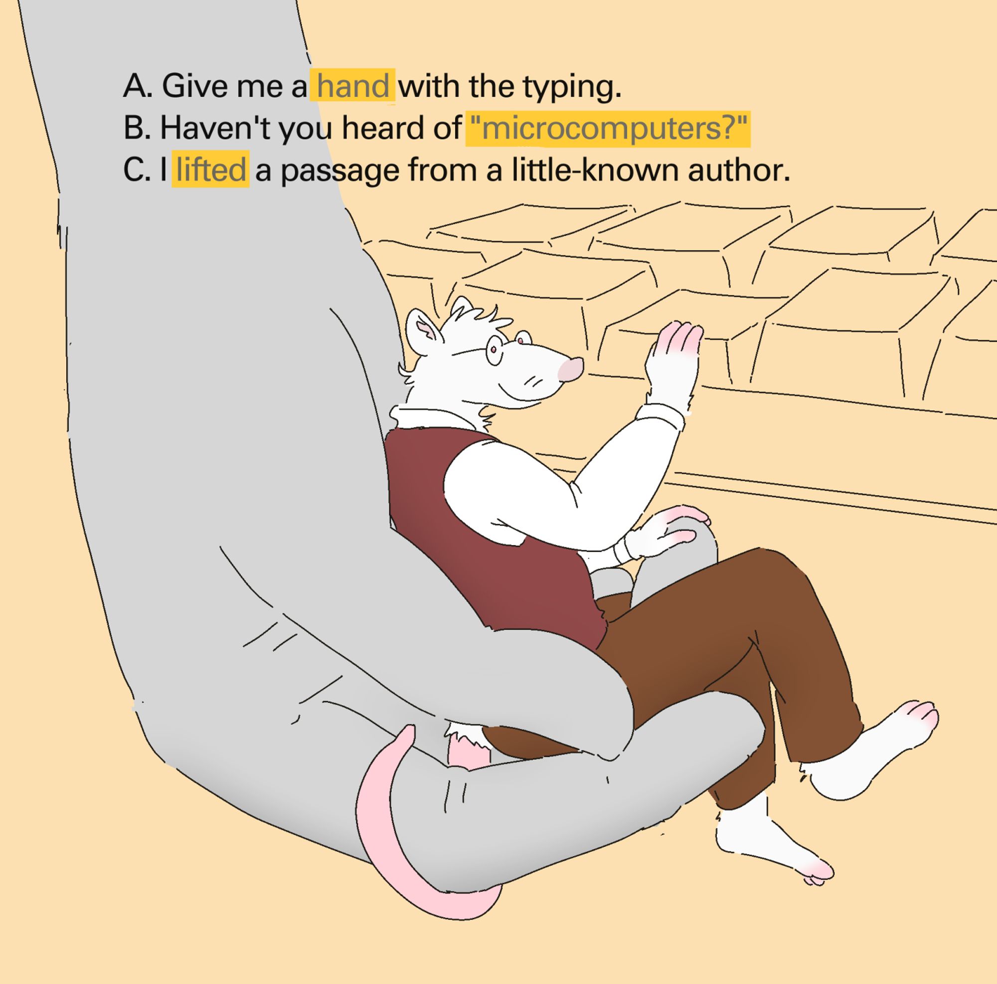 An anthropomorphic white rat wearing brown trousers, a white oxford shirt and a burgundy sweater vest is held before a large computer keyboard, looking at the viewer with ease. Their right hand is pressing downward on a key. They are cradled gently from above by a massive hand, accommodating them as if they were sitting in an overstuffed easy chair. Text is superimposed above them: 

A. Give me a hand with the typing.
B. Haven't you heard of "microcomputers?"
C. I lifted a passage from a little-known author.