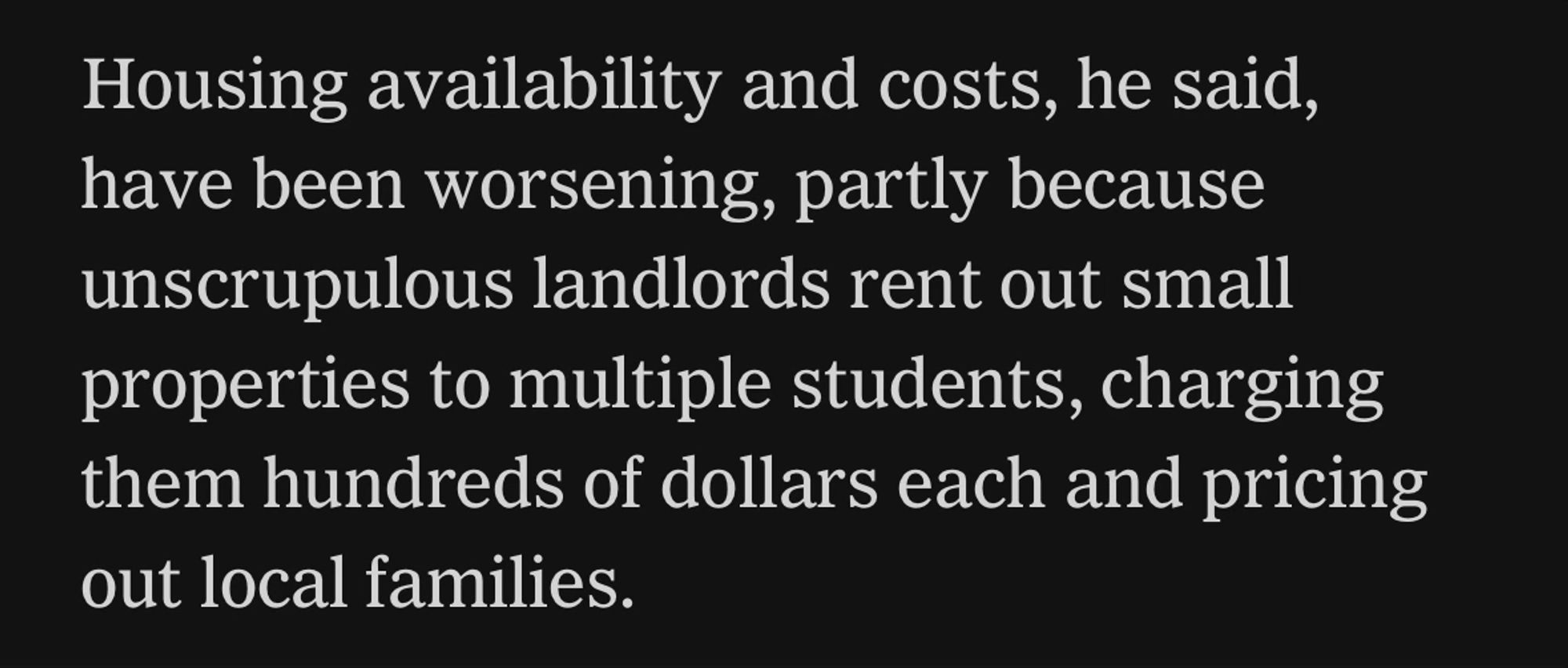 Housing availability and costs, he said, have been worsening, partly because unscrupulous landlords rent out small properties to multiple students, charging them hundreds of dollars each and pricing out local families.