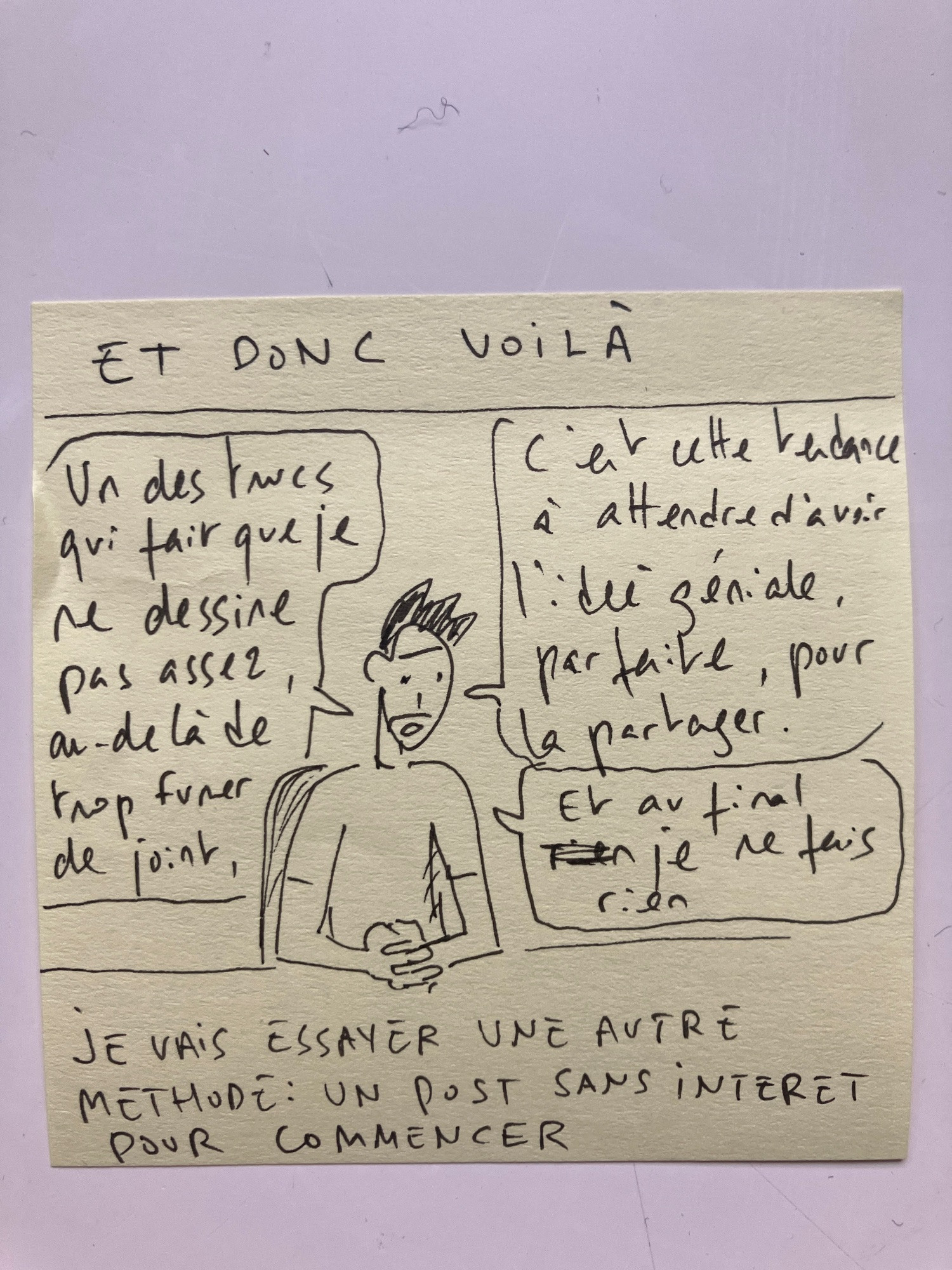 Fin du strip, le bonhomme (moi) dit :
« Un des trucs qui fait que je ne dessine pas assez, au delà de fumer trop de joints, c’est cette tendance à attendre toujours l’idée géniale, parfaite, pour la partager. Et au final je ne fais rien. 
Je vais essayer un autre méthode : un post sans intérêt pour commencer »