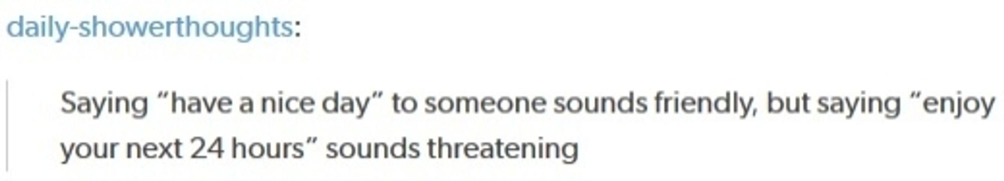 daily-showerthoughts:
Saying "have a nice day" to someone sounds friendly, but saying "enjoy your next 24 hours" sounds threatening