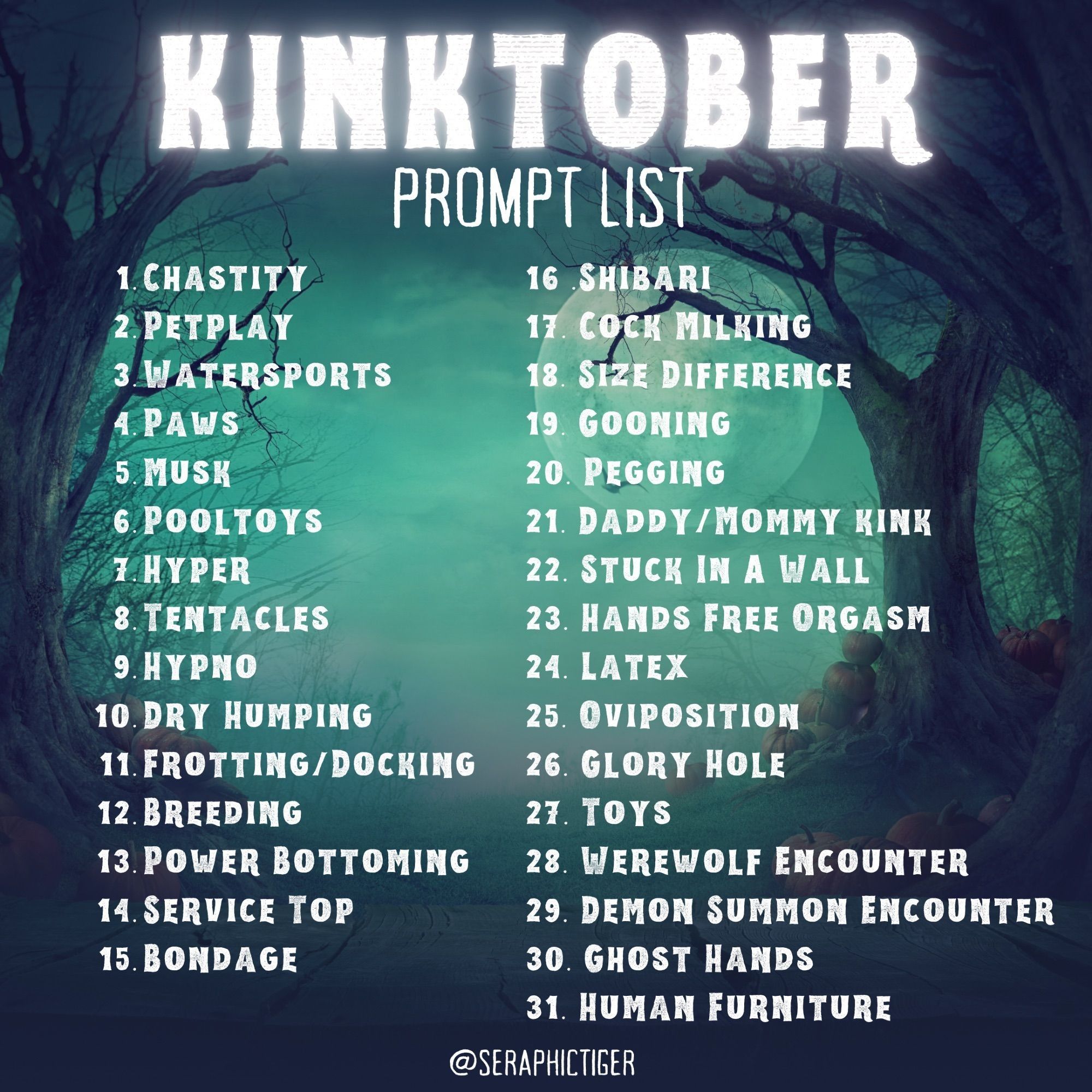 Kinktober Prompt List:
1. Chastity  2. Petplay  3. Watersports  4. Paws  5. Musk  6. Pooltoys  7. Hyper  8. Tentacles  9. Hypno  10. Dry Humping  11. Frotting/Docking  12. Breeding  13. Power Bottoming  14. Service Top  15. Bondage  16. Shibari  17. Cock Milking  18. Size Difference  19. Gooning  20. Pegging  21. Daddy/Mommy Kink  22. Stuck In A Wall  23. Hands Free Orgasm  24. Latex  25. Oviposition  26. Glory Hole  27. Toys  28. Werewolf Encounter  29. Demon Summon Encounter  30. Ghost Hands  31. Human Furniture