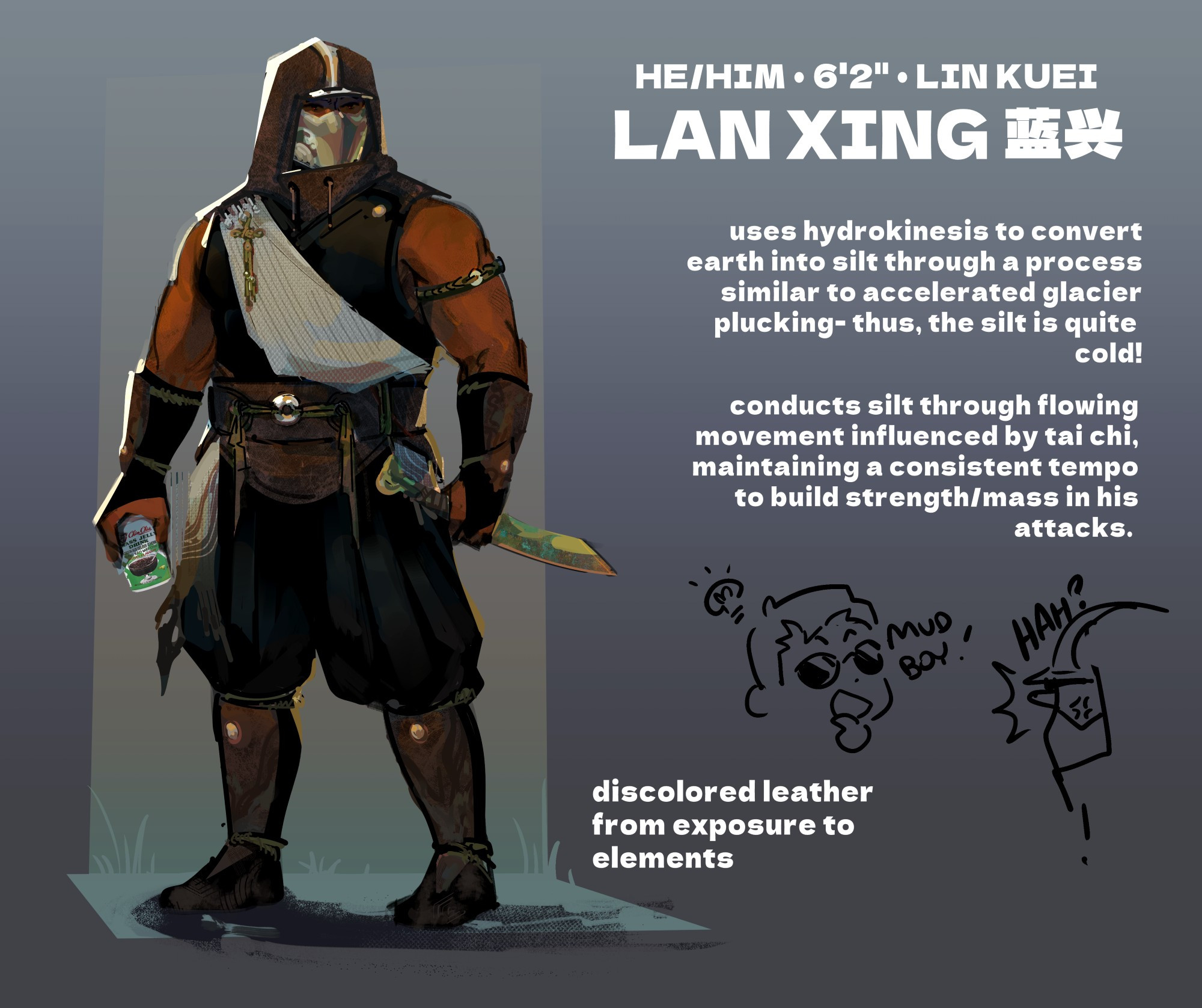 concept art of my mortal kombat oc lan xing. xing is a muscular, tall person with brown skin, wearing sleeveless hooded robes, metallic mask, leather braces/shin guards/belt, and a light sash across his body. he's holding a jade-colored blade with a ram handle and a can of grass jelly drink in the other.

title text: He/Him, 6'2", Lin Kuei. Lan Xing 蓝兴
flavor text: Uses hydrokinesis to convert earth into silt through a process similar to accelerated glacier plucking- thus, the silt is quite cold! conducts silt through flowing movement influenced by tai chi, maintaining a consistent tempo to build strength/mass in his attacks. discolored leather from exposure to elements.

below is a doodle of johnny cage getting an idea, saying "mud boy!" while xing glares at him, going "HAH?"