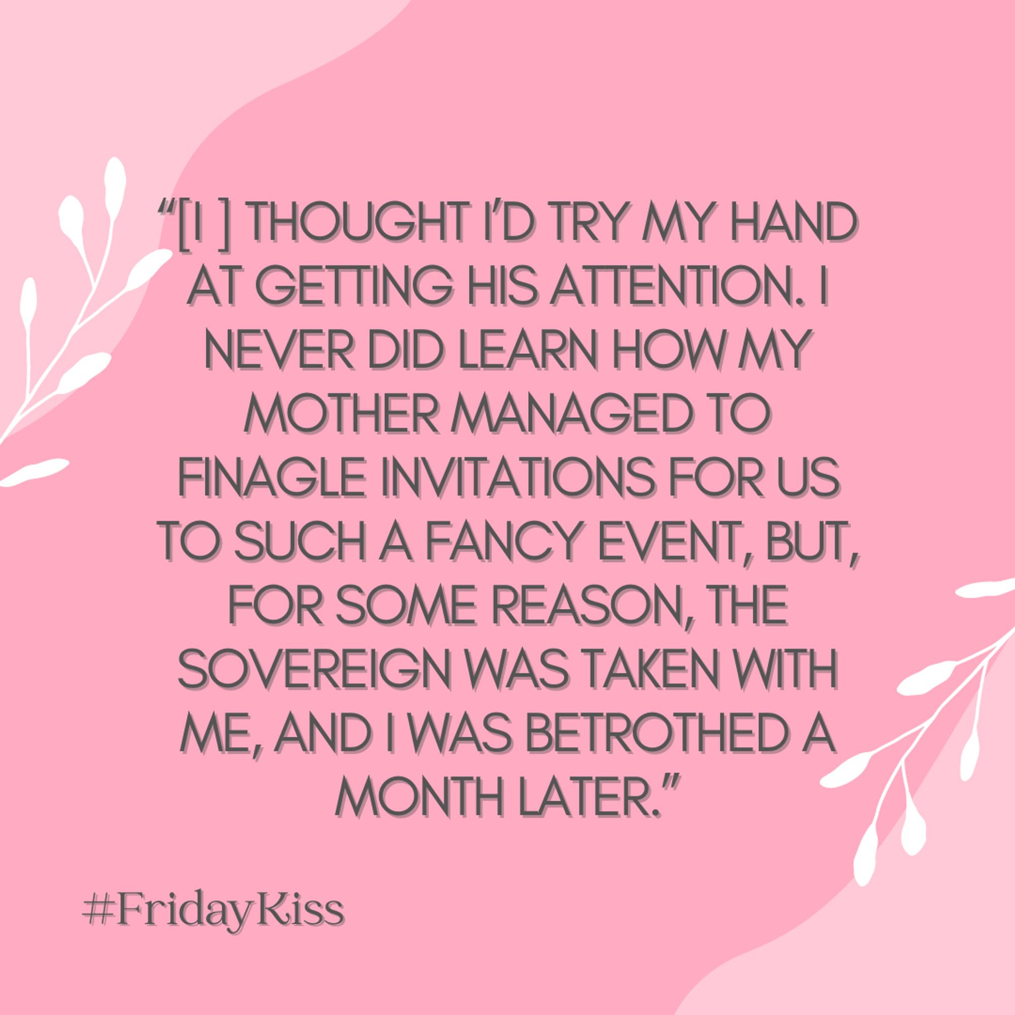 Text in image: “[I ] thought I’d try my hand at getting his attention. I never did learn how my mother managed to finagle invitations for us to such a fancy event, but, for some reason, the sovereign was taken with me, and I was betrothed a month later.” - #FridayKiss