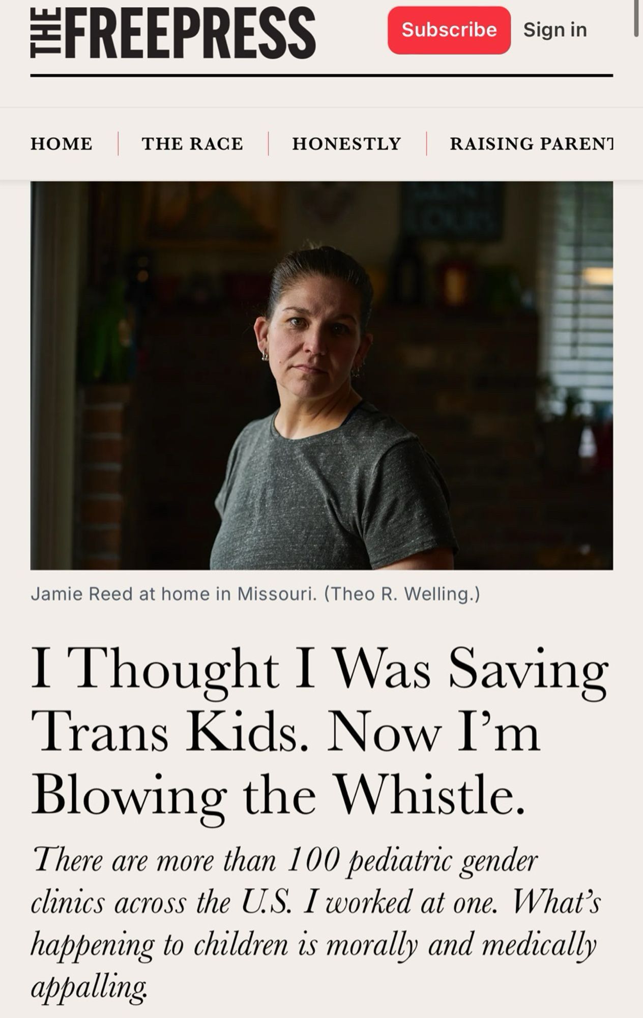 #FREEPRESS
Subscribe
Sign in
НОМЕ
THE RACE
HONESTLY
RAISING PARENT
Jamie Reed at home in Missouri. (Theo R. Welling.)
I Thought I Was Saving Trans Kids. Now I'm Blowing the Whistle.
There are more than 100 pediatric gender clinics across the U.S. I worked at one. What's happening to children is morally and medically appalling.