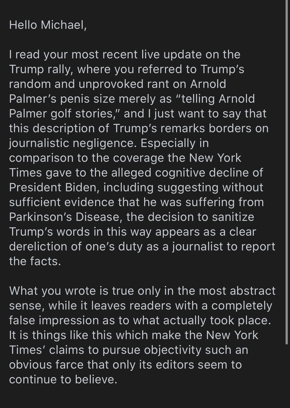 Hello Michael,
I read your most recent live update on the Trump rally, where you referred to Trump's random and unprovoked rant on Arnold Palmer's penis size merely as "telling Arnold Palmer golf stories," and I just want to say that this description of Trump's remarks borders on journalistic negligence. Especially in comparison to the coverage the New York Times gave to the alleged cognitive decline of President Biden, including suggesting without sufficient evidence that he was suffering from Parkinson's Disease, the decision to sanitize Trump's words in this way appears as a clear dereliction of one's duty as a journalist to report the facts.
What you wrote is true only in the most abstract sense, while it leaves readers with a completely false impression as to what actually took place.
It is things like this which make the New York Times' claims to pursue objectivity such an obvious farce that only its editors seem to continue to believe.