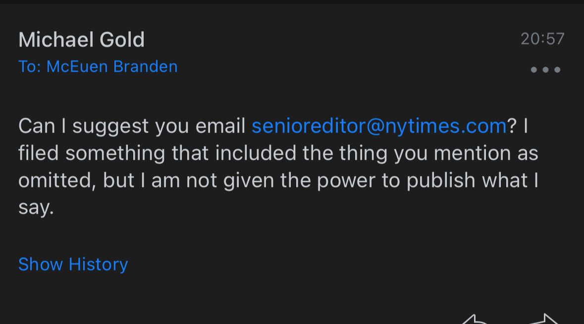 Michael Gold
To: McEuen Branden
20:57
•
Can I suggest you email senioreditor@nytimes.com? | filed something that included the thing you mention as omitted, but I am not given the power to publish what I say.