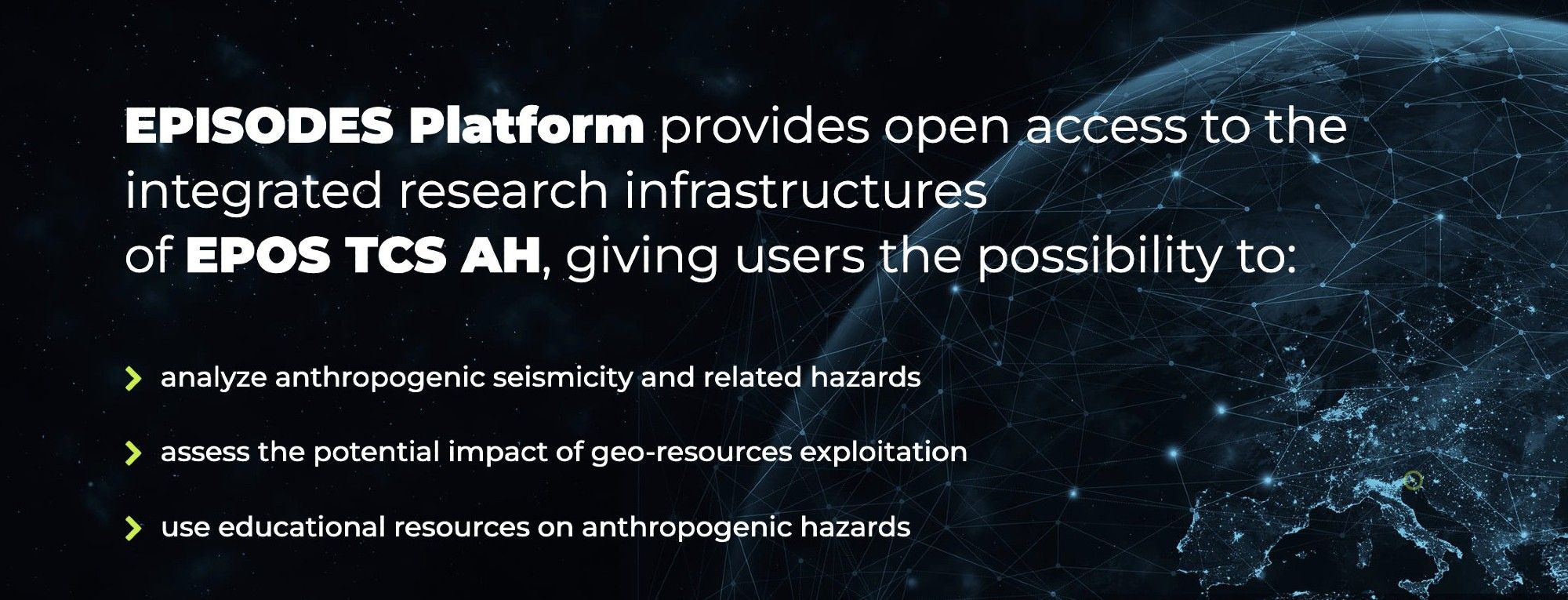 Episodes Platform provides open access to the integrated research infrastructures of EPOS TCS AH, giving users the possibility to:
analyse anthropogenic seismicity and related hazards
assess the potential impact of geo-resource exploitation
use educational resources on anthropogenic hazards