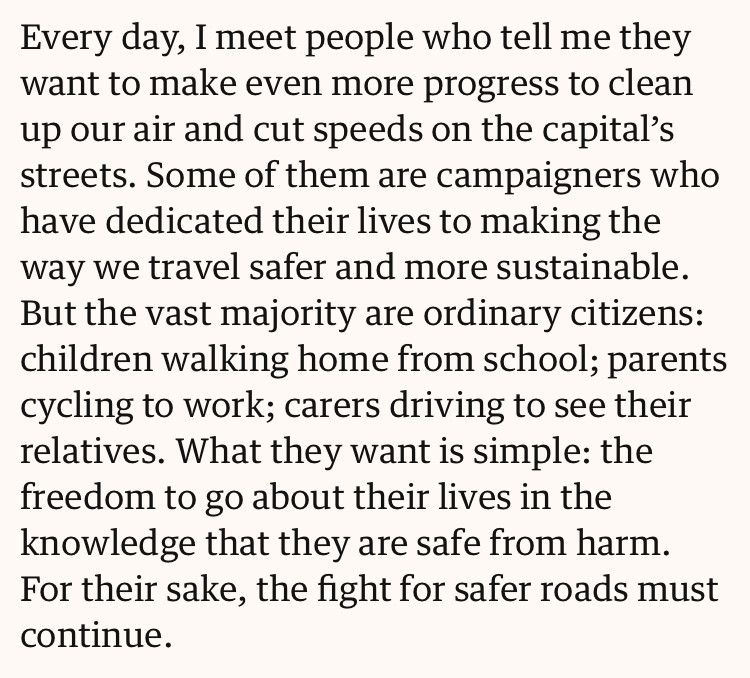Every day, I meet people who tell me they want to make even more progress to clean up our air and cut speeds on the capital’s streets. Some of them are campaigners who have dedicated their lives to making the way we travel safer and more sustainable. But the vast majority are ordinary citizens: children walking home from school; parents cycling to work; carers driving to see their relatives. What they want is simple: the freedom to go about their lives in the knowledge that they are safe from harm. For their sake, the fight for safer roads must continue.