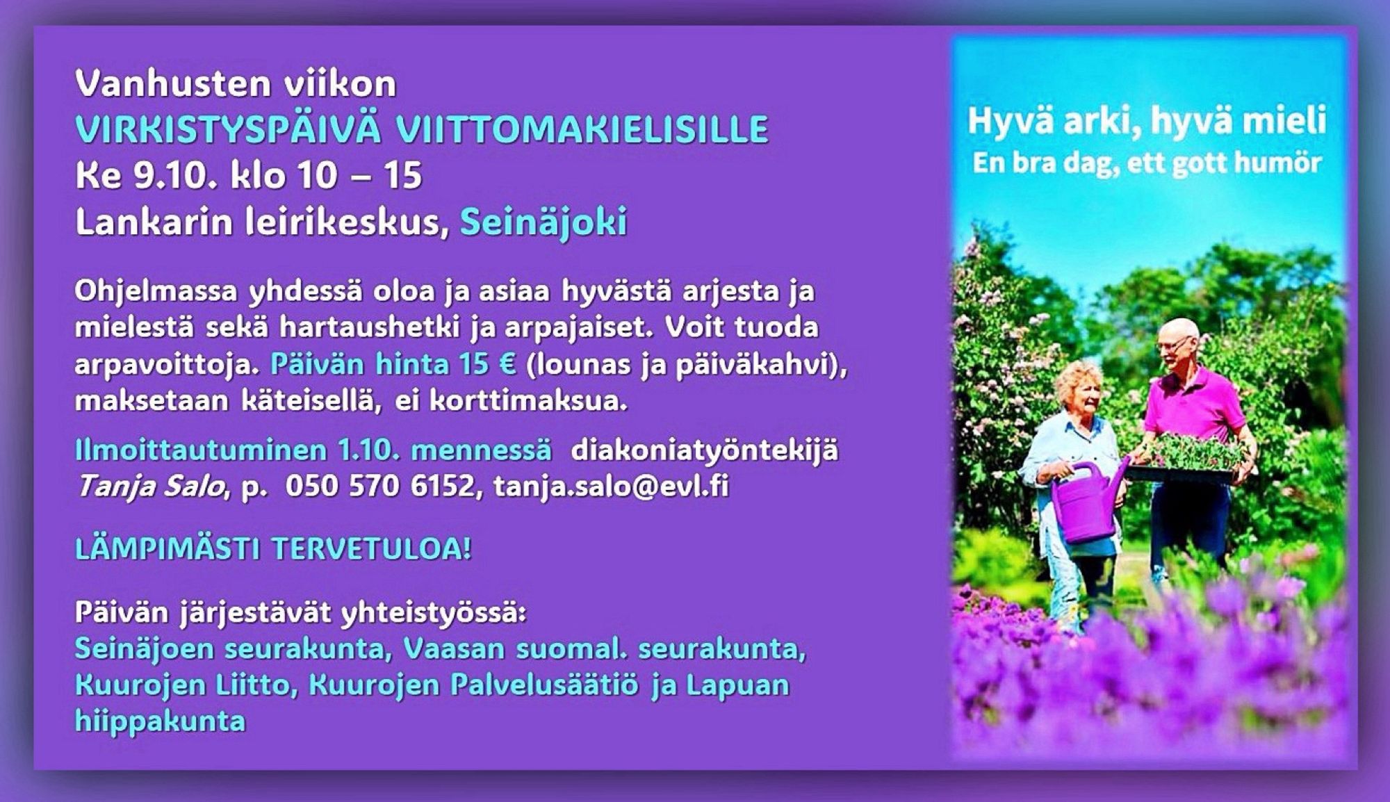 Teksti: Vanhusten viikon virkistyspäivä viittomakielisille ke 9.10. klo 10–15 Lankarin leirikeskus, SEINÄJOKI. Ohjelmassa yhdessä oloa ja asiaa hyvästä arjesta ja mielestä sekä hartaushetki ja arpajaiset. Voit tuoda arpavoittoja. Päivän hinta 15 € (lounas ja päiväkahvi), maksetaan käteisellä, ei korttimaksua. Ilmoittautuminen 1.10. mennessä diakoniatyöntekijä Tanja Salo, p. 050 570 6152, tanja.salo@evl.fi Lämpimästi tervetuloa! Päivän järjestävät yhteistyössä: Seinäjoen seurakunta, Vaasan suomalainen seurakunta, Kuurojen Liitto ry, Kuurojen Palvelusäätiö ja Lapuan hiippakunta.