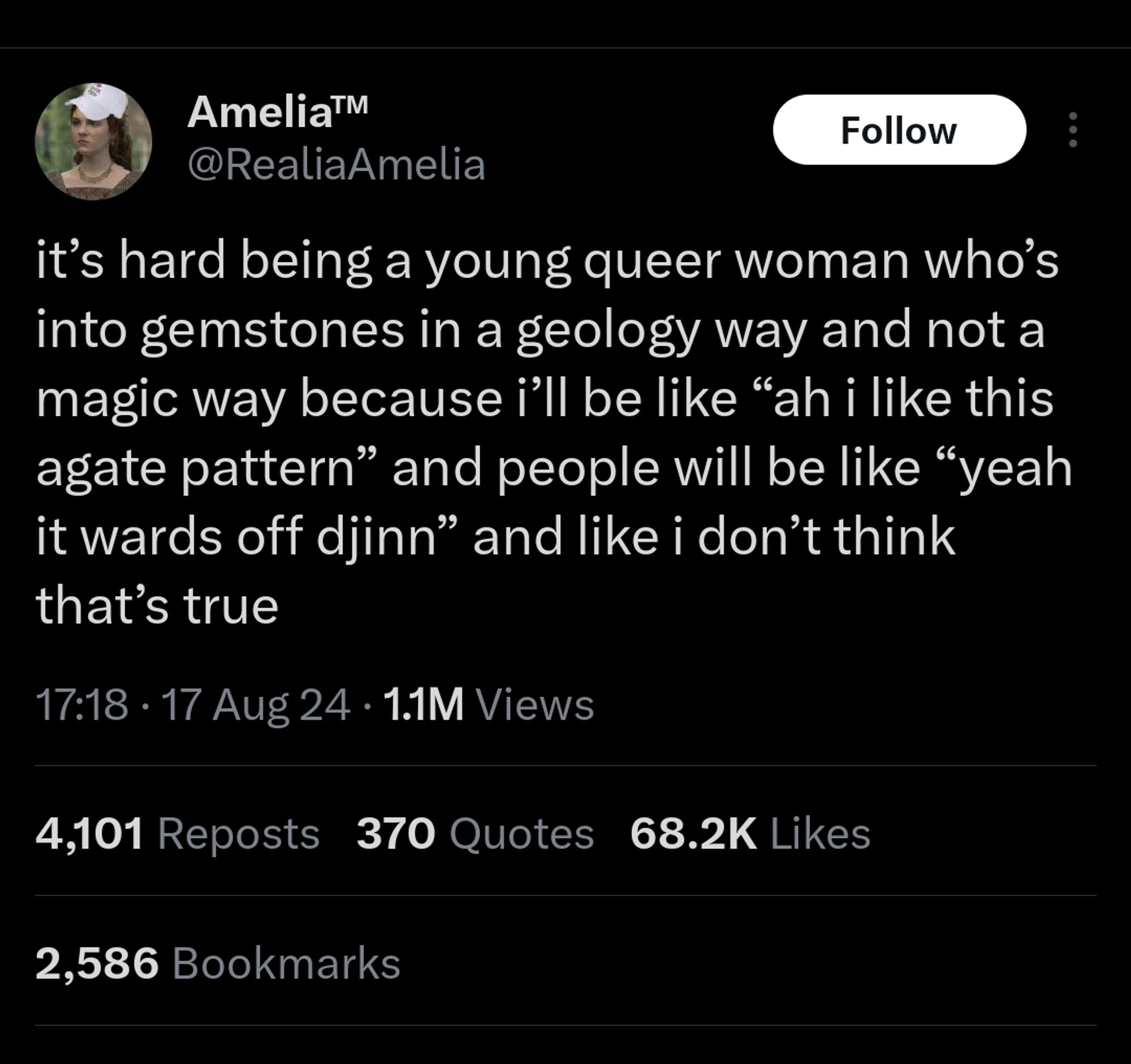 Tweet by @RealiaAmelia at 17:18 on 17 August 2024:

It's hard being a young queer woman who's into gemstones in a geology way and not a magic way because I'll be like "ah I like this agate pattern" and people will be like "yeah it wards off djinn" and like I don't think that's true.