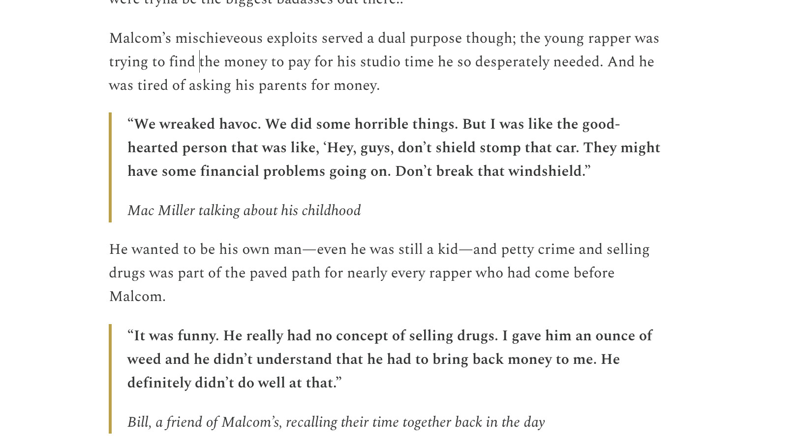 Malcom’s mischieveous exploits served a dual purpose though; the young rapper was trying to find the money to pay for his studio time he so desperately needed. And he was tired of asking his parents for money. 

“We wreaked havoc. We did some horrible things. But I was like the good-hearted person that was like, ‘Hey, guys, don’t shield stomp that car. They might have some financial problems going on. Don’t break that windshield.” 

Mac Miller talking about his childhood

He wanted to be his own man—even he was still a kid—and petty crime and selling drugs was part of the paved path for nearly every rapper who had come before Malcom.

“It was funny. He really had no concept of selling drugs. I gave him an ounce of weed and he didn’t understand that he had to bring back money to me. He definitely didn’t do well at that.”

Bill, a friend of Malcom’s, recalling their time together back in the day