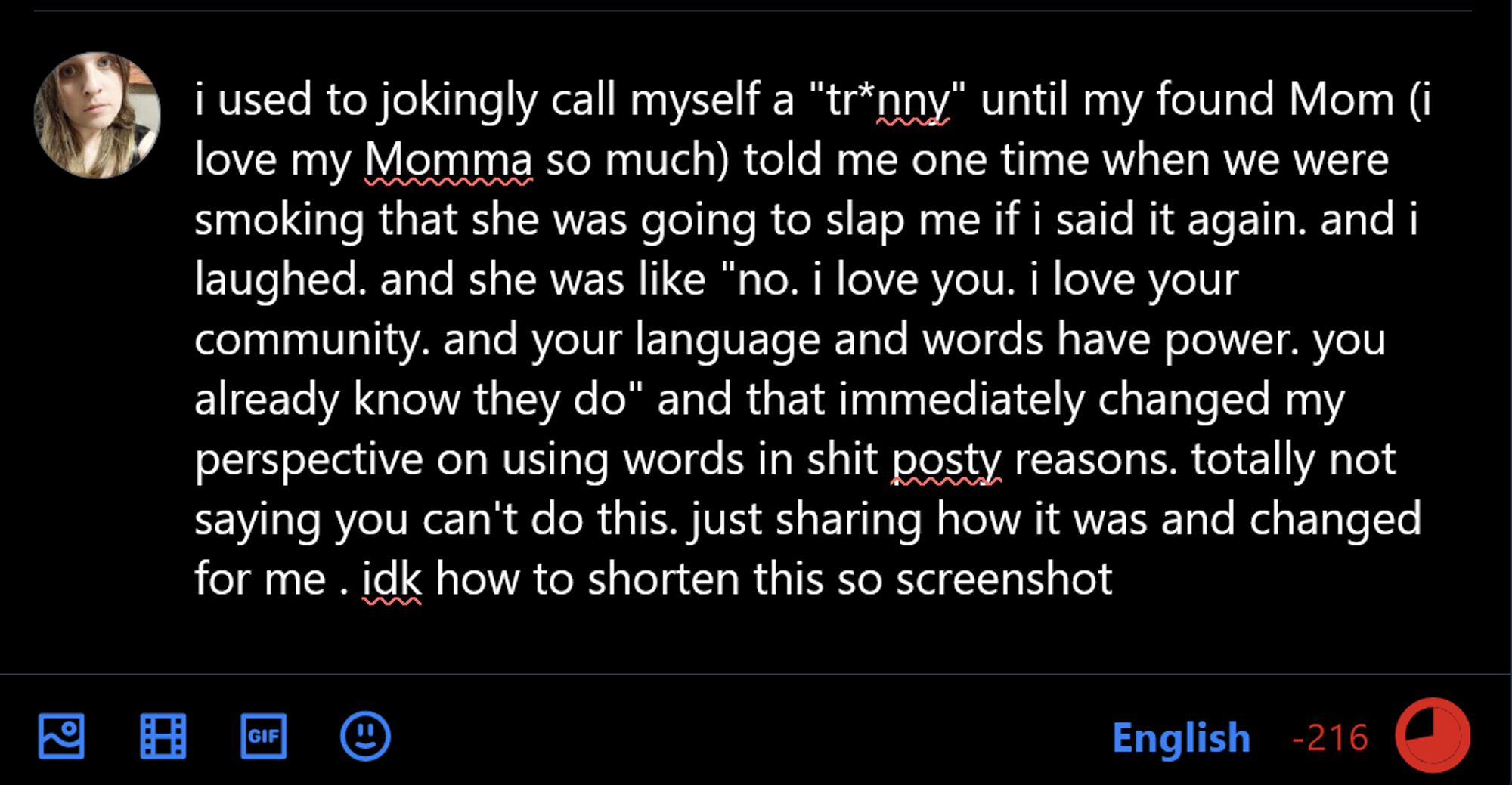 i used to jokingly call myself a "tr*nny" until my found Mom (i love my Momma so much) told me one time when we were smoking that she was going to slap me if i said it again. and i laughed. and she was like "no. i love you. i love your community. and your language and words have power. you already know they do" and that immediately changed my perspective on using words in shit posty reasons. totally not saying you can't do this. just sharing how it was and changed for me . idk how to shorten this so screenshot